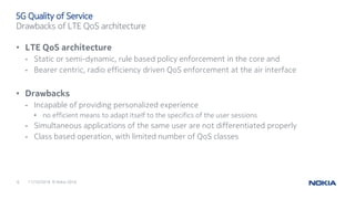 11/10/20166 © Nokia 2016
• LTE QoS architecture
- Static or semi-dynamic, rule based policy enforcement in the core and
- Bearer centric, radio efficiency driven QoS enforcement at the air interface
• Drawbacks
- Incapable of providing personalized experience
• no efficient means to adapt itself to the specifics of the user sessions
- Simultaneous applications of the same user are not differentiated properly
- Class based operation, with limited number of QoS classes
5G Quality of Service
Drawbacks of LTE QoS architecture
 