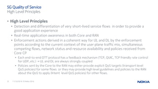 11/10/20168 © Nokia 2016
• High Level Principles
• Detection and differentiation of very short-lived service flows in order to provide a
good application experience
• Real-time application awareness in both Core and RAN
• Enforcement actions derived in a coherent way for UL and DL by the enforcement
points according to the current context of the user plane traffic mix, simultaneous
competing flows, network status and resource availability and policies received from
Core CP
• Each end-to-end OTT protocol has a feedback mechanism (TCP, QUIC, TCP friendly rate control
for UDP, etc.) → UL and DL are always strongly coupled
• Policies sent by the Core to the RAN may either provide explicit QoS targets (transport level
QoS policies) for some flows or they may provide high level guidelines and policies to the RAN
about the QoS to apply (Intent level QoS policies) for other flows.
5G Quality of Service
High Level Principles
 