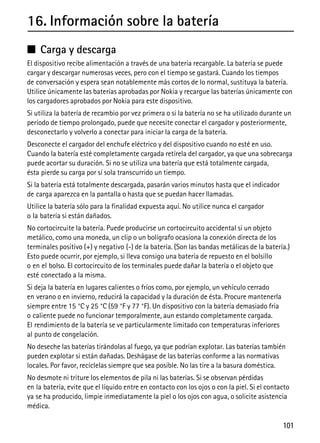 101
16. Información sobre la batería
■ Carga y descarga
El dispositivo recibe alimentación a través de una batería recargable. La batería se puede
cargar y descargar numerosas veces, pero con el tiempo se gastará. Cuando los tiempos
de conversación y espera sean notablemente más cortos de lo normal, sustituya la batería.
Utilice únicamente las baterías aprobadas por Nokia y recargue las baterías únicamente con
los cargadores aprobados por Nokia para este dispositivo.
Si utiliza la batería de recambio por vez primera o si la batería no se ha utilizado durante un
período de tiempo prolongado, puede que necesite conectar el cargador y posteriormente,
desconectarlo y volverlo a conectar para iniciar la carga de la batería.
Desconecte el cargador del enchufe eléctrico y del dispositivo cuando no esté en uso.
Cuando la batería esté completamente cargada retírela del cargador, ya que una sobrecarga
puede acortar su duración. Si no se utiliza una batería que está totalmente cargada,
ésta pierde su carga por sí sola transcurrido un tiempo.
Si la batería está totalmente descargada, pasarán varios minutos hasta que el indicador
de carga aparezca en la pantalla o hasta que se puedan hacer llamadas.
Utilice la batería sólo para la finalidad expuesta aquí. No utilice nunca el cargador
o la batería si están dañados.
No cortocircuite la batería. Puede producirse un cortocircuito accidental si un objeto
metálico, como una moneda, un clip o un bolígrafo ocasiona la conexión directa de los
terminales positivo (+) y negativo (-) de la batería. (Son las bandas metálicas de la batería.)
Esto puede ocurrir, por ejemplo, si lleva consigo una batería de repuesto en el bolsillo
o en el bolso. El cortocircuito de los terminales puede dañar la batería o el objeto que
esté conectado a la misma.
Si deja la batería en lugares calientes o fríos como, por ejemplo, un vehículo cerrado
en verano o en invierno, reducirá la capacidad y la duración de ésta. Procure mantenerla
siempre entre 15 °C y 25 °C (59 °F y 77 °F). Un dispositivo con la batería demasiado fría
o caliente puede no funcionar temporalmente, aun estando completamente cargada.
El rendimiento de la batería se ve particularmente limitado con temperaturas inferiores
al punto de congelación.
No deseche las baterías tirándolas al fuego, ya que podrían explotar. Las baterías también
pueden explotar si están dañadas. Deshágase de las baterías conforme a las normativas
locales. Por favor, recíclelas siempre que sea posible. No las tire a la basura doméstica.
No desmote ni triture los elementos de pila ni las baterías. Si se observan pérdidas
en la batería, evite que el líquido entre en contacto con los ojos o con la piel. Si el contacto
ya se ha producido, limpie inmediatamente la piel o los ojos con agua, o solicite asistencia
médica.
 