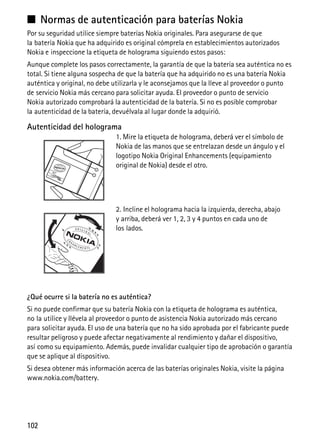102
■ Normas de autenticación para baterías Nokia
Por su seguridad utilice siempre baterías Nokia originales. Para asegurarse de que
la batería Nokia que ha adquirido es original cómprela en establecimientos autorizados
Nokia e inspeccione la etiqueta de holograma siguiendo estos pasos:
Aunque complete los pasos correctamente, la garantía de que la batería sea auténtica no es
total. Si tiene alguna sospecha de que la batería que ha adquirido no es una batería Nokia
auténtica y original, no debe utilizarla y le aconsejamos que la lleve al proveedor o punto
de servicio Nokia más cercano para solicitar ayuda. El proveedor o punto de servicio
Nokia autorizado comprobará la autenticidad de la batería. Si no es posible comprobar
la autenticidad de la batería, devuélvala al lugar donde la adquirió.
Autenticidad del holograma
1. Mire la etiqueta de holograma, deberá ver el símbolo de
Nokia de las manos que se entrelazan desde un ángulo y el
logotipo Nokia Original Enhancements (equipamiento
original de Nokia) desde el otro.
2. Incline el holograma hacia la izquierda, derecha, abajo
y arriba, deberá ver 1, 2, 3 y 4 puntos en cada uno de
los lados.
¿Qué ocurre si la batería no es auténtica?
Si no puede confirmar que su batería Nokia con la etiqueta de holograma es auténtica,
no la utilice y llévela al proveedor o punto de asistencia Nokia autorizado más cercano
para solicitar ayuda. El uso de una batería que no ha sido aprobada por el fabricante puede
resultar peligroso y puede afectar negativamente al rendimiento y dañar el dispositivo,
así como su equipamiento. Además, puede invalidar cualquier tipo de aprobación o garantía
que se aplique al dispositivo.
Si desea obtener más información acerca de las baterías originales Nokia, visite la página
www.nokia.com/battery.
 