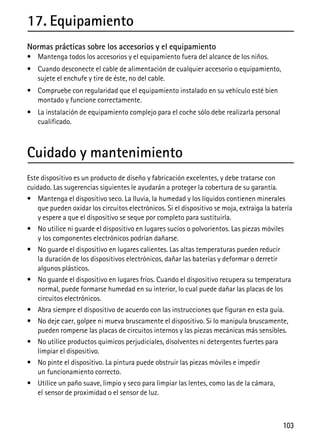 103
17. Equipamiento
Normas prácticas sobre los accesorios y el equipamiento
• Mantenga todos los accesorios y el equipamiento fuera del alcance de los niños.
• Cuando desconecte el cable de alimentación de cualquier accesorio o equipamiento,
sujete el enchufe y tire de éste, no del cable.
• Compruebe con regularidad que el equipamiento instalado en su vehículo esté bien
montado y funcione correctamente.
• La instalación de equipamiento complejo para el coche sólo debe realizarla personal
cualificado.
Cuidado y mantenimiento
Este dispositivo es un producto de diseño y fabricación excelentes, y debe tratarse con
cuidado. Las sugerencias siguientes le ayudarán a proteger la cobertura de su garantía.
• Mantenga el dispositivo seco. La lluvia, la humedad y los líquidos contienen minerales
que pueden oxidar los circuitos electrónicos. Si el dispositivo se moja, extraiga la batería
y espere a que el dispositivo se seque por completo para sustituirla.
• No utilice ni guarde el dispositivo en lugares sucios o polvorientos. Las piezas móviles
y los componentes electrónicos podrían dañarse.
• No guarde el dispositivo en lugares calientes. Las altas temperaturas pueden reducir
la duración de los dispositivos electrónicos, dañar las baterías y deformar o derretir
algunos plásticos.
• No guarde el dispositivo en lugares fríos. Cuando el dispositivo recupera su temperatura
normal, puede formarse humedad en su interior, lo cual puede dañar las placas de los
circuitos electrónicos.
• Abra siempre el dispositivo de acuerdo con las instrucciones que figuran en esta guía.
• No deje caer, golpee ni mueva bruscamente el dispositivo. Si lo manipula bruscamente,
pueden romperse las placas de circuitos internos y las piezas mecánicas más sensibles.
• No utilice productos químicos perjudiciales, disolventes ni detergentes fuertes para
limpiar el dispositivo.
• No pinte el dispositivo. La pintura puede obstruir las piezas móviles e impedir
un funcionamiento correcto.
• Utilice un paño suave, limpio y seco para limpiar las lentes, como las de la cámara,
el sensor de proximidad o el sensor de luz.
 