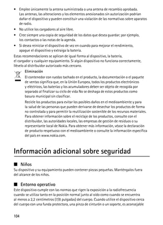 104
• Emplee únicamente la antena suministrada o una antena de recambio aprobada.
Las antenas, las alteraciones y los elementos anexionados sin autorización podrían
dañar el dispositivo y pueden constituir una violación de las normativas sobre aparatos
de radio.
• No utilice los cargadores al aire libre.
• Cree siempre una copia de seguridad de los datos que desea guardar; por ejemplo,
los contactos o las notas de la agenda.
• Si desea reiniciar el dispositivo de vez en cuando para mejorar el rendimiento,
apague el dispositivo y extraiga la batería.
Estas recomendaciones se aplican de igual forma al dispositivo, la batería,
el cargador y cualquier equipamiento. Si algún dispositivo no funciona correctamente,
llévelo al distribuidor autorizado más cercano.
Eliminación
El contenedor con ruedas tachado en el producto, la documentación o el paquete
de ventas significa que, en la Unión Europea, todos los productos electrónicos
y eléctricos, las baterías y los acumuladores deben ser objeto de recogida por
separado al finalizar su ciclo de vida No se deshaga de estos productos como
basura municipal sin clasificar.
Recicle los productos para evitar los posibles daños en el medioambiente y para
la salud de las personas que pueden derivarse de desechar los productos de forma
no controlada y para permitir la reutilización sostenible de los recursos materiales.
Para obtener información sobre el reciclaje de los productos, consulte con el
distribuidor, las autoridades locales, las empresas de gestión de residuos o su
representante local de Nokia. Para obtener más información, véase la declaración
de producto respetuoso con el medioambiente o consulte la información específica
del país en www.nokia.com.
Información adicional sobre seguridad
■ Niños
Su dispositivo y su equipamiento pueden contener piezas pequeñas. Manténgalos fuera
del alcance de los niños.
■ Entorno operativo
Este dispositivo cumple con las normas que rigen la exposición a la radiofrecuencia
cuando se utiliza tanto en la posición normal junto al oído como cuando se encuentra
al menos a 2,2 centímetros (7/8 pulgadas) del cuerpo. Cuando utilice el dispositivo cerca
del cuerpo con una funda protectora, una pinza de cinturón o un soporte, es aconsejable
 
