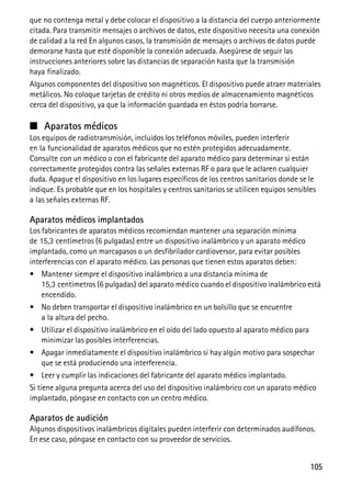 105
que no contenga metal y debe colocar el dispositivo a la distancia del cuerpo anteriormente
citada. Para transmitir mensajes o archivos de datos, este dispositivo necesita una conexión
de calidad a la red En algunos casos, la transmisión de mensajes o archivos de datos puede
demorarse hasta que esté disponible la conexión adecuada. Asegúrese de seguir las
instrucciones anteriores sobre las distancias de separación hasta que la transmisión
haya finalizado.
Algunos componentes del dispositivo son magnéticos. El dispositivo puede atraer materiales
metálicos. No coloque tarjetas de crédito ni otros medios de almacenamiento magnéticos
cerca del dispositivo, ya que la información guardada en éstos podría borrarse.
■ Aparatos médicos
Los equipos de radiotransmisión, incluidos los teléfonos móviles, pueden interferir
en la funcionalidad de aparatos médicos que no estén protegidos adecuadamente.
Consulte con un médico o con el fabricante del aparato médico para determinar si están
correctamente protegidos contra las señales externas RF o para que le aclaren cualquier
duda. Apague el dispositivo en los lugares específicos de los centros sanitarios donde se le
indique. Es probable que en los hospitales y centros sanitarios se utilicen equipos sensibles
a las señales externas RF.
Aparatos médicos implantados
Los fabricantes de aparatos médicos recomiendan mantener una separación mínima
de 15,3 centímetros (6 pulgadas) entre un dispositivo inalámbrico y un aparato médico
implantado, como un marcapasos o un desfibrilador cardioversor, para evitar posibles
interferencias con el aparato médico. Las personas que tienen estos aparatos deben:
• Mantener siempre el dispositivo inalámbrico a una distancia mínima de
15,3 centímetros (6 pulgadas) del aparato médico cuando el dispositivo inalámbrico está
encendido.
• No deben transportar el dispositivo inalámbrico en un bolsillo que se encuentre
a la altura del pecho.
• Utilizar el dispositivo inalámbrico en el oído del lado opuesto al aparato médico para
minimizar las posibles interferencias.
• Apagar inmediatamente el dispositivo inalámbrico si hay algún motivo para sospechar
que se está produciendo una interferencia.
• Leer y cumplir las indicaciones del fabricante del aparato médico implantado.
Si tiene alguna pregunta acerca del uso del dispositivo inalámbrico con un aparato médico
implantado, póngase en contacto con un centro médico.
Aparatos de audición
Algunos dispositivos inalámbricos digitales pueden interferir con determinados audífonos.
En ese caso, póngase en contacto con su proveedor de servicios.
 