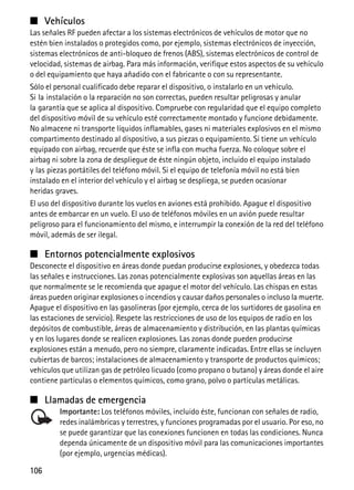 106
■ Vehículos
Las señales RF pueden afectar a los sistemas electrónicos de vehículos de motor que no
estén bien instalados o protegidos como, por ejemplo, sistemas electrónicos de inyección,
sistemas electrónicos de anti-bloqueo de frenos (ABS), sistemas electrónicos de control de
velocidad, sistemas de airbag. Para más información, verifique estos aspectos de su vehículo
o del equipamiento que haya añadido con el fabricante o con su representante.
Sólo el personal cualificado debe reparar el dispositivo, o instalarlo en un vehículo.
Si la instalación o la reparación no son correctas, pueden resultar peligrosas y anular
la garantía que se aplica al dispositivo. Compruebe con regularidad que el equipo completo
del dispositivo móvil de su vehículo esté correctamente montado y funcione debidamente.
No almacene ni transporte líquidos inflamables, gases ni materiales explosivos en el mismo
compartimento destinado al dispositivo, a sus piezas o equipamiento. Si tiene un vehículo
equipado con airbag, recuerde que éste se infla con mucha fuerza. No coloque sobre el
airbag ni sobre la zona de despliegue de éste ningún objeto, incluido el equipo instalado
y las piezas portátiles del teléfono móvil. Si el equipo de telefonía móvil no está bien
instalado en el interior del vehículo y el airbag se despliega, se pueden ocasionar
heridas graves.
El uso del dispositivo durante los vuelos en aviones está prohibido. Apague el dispositivo
antes de embarcar en un vuelo. El uso de teléfonos móviles en un avión puede resultar
peligroso para el funcionamiento del mismo, e interrumpir la conexión de la red del teléfono
móvil, además de ser ilegal.
■ Entornos potencialmente explosivos
Desconecte el dispositivo en áreas donde puedan producirse explosiones, y obedezca todas
las señales e instrucciones. Las zonas potencialmente explosivas son aquellas áreas en las
que normalmente se le recomienda que apague el motor del vehículo. Las chispas en estas
áreas pueden originar explosiones o incendios y causar daños personales o incluso la muerte.
Apague el dispositivo en las gasolineras (por ejemplo, cerca de los surtidores de gasolina en
las estaciones de servicio). Respete las restricciones de uso de los equipos de radio en los
depósitos de combustible, áreas de almacenamiento y distribución, en las plantas químicas
y en los lugares donde se realicen explosiones. Las zonas donde pueden producirse
explosiones están a menudo, pero no siempre, claramente indicadas. Entre ellas se incluyen
cubiertas de barcos; instalaciones de almacenamiento y transporte de productos químicos;
vehículos que utilizan gas de petróleo licuado (como propano o butano) y áreas donde el aire
contiene partículas o elementos químicos, como grano, polvo o partículas metálicas.
■ Llamadas de emergencia
Importante: Los teléfonos móviles, incluido éste, funcionan con señales de radio,
redes inalámbricas y terrestres, y funciones programadas por el usuario. Por eso, no
se puede garantizar que las conexiones funcionen en todas las condiciones. Nunca
dependa únicamente de un dispositivo móvil para las comunicaciones importantes
(por ejemplo, urgencias médicas).
 