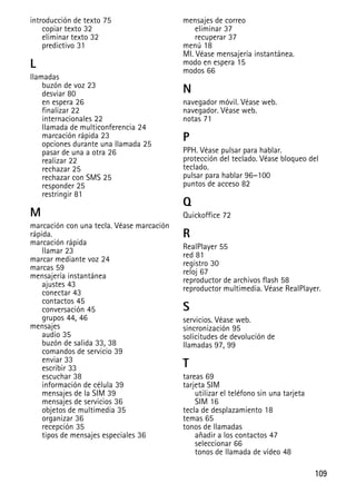 109
introducción de texto 75
copiar texto 32
eliminar texto 32
predictivo 31
L
llamadas
buzón de voz 23
desviar 80
en espera 26
finalizar 22
internacionales 22
llamada de multiconferencia 24
marcación rápida 23
opciones durante una llamada 25
pasar de una a otra 26
realizar 22
rechazar 25
rechazar con SMS 25
responder 25
restringir 81
M
marcación con una tecla. Véase marcación
rápida.
marcación rápida
llamar 23
marcar mediante voz 24
marcas 59
mensajería instantánea
ajustes 43
conectar 43
contactos 45
conversación 45
grupos 44, 46
mensajes
audio 35
buzón de salida 33, 38
comandos de servicio 39
enviar 33
escribir 33
escuchar 38
información de célula 39
mensajes de la SIM 39
mensajes de servicios 36
objetos de multimedia 35
organizar 36
recepción 35
tipos de mensajes especiales 36
mensajes de correo
eliminar 37
recuperar 37
menú 18
MI. Véase mensajería instantánea.
modo en espera 15
modos 66
N
navegador móvil. Véase web.
navegador. Véase web.
notas 71
P
PPH. Véase pulsar para hablar.
protección del teclado. Véase bloqueo del
teclado.
pulsar para hablar 96–100
puntos de acceso 82
Q
Quickoffice 72
R
RealPlayer 55
red 81
registro 30
reloj 67
reproductor de archivos flash 58
reproductor multimedia. Véase RealPlayer.
S
servicios. Véase web.
sincronización 95
solicitudes de devolución de
llamadas 97, 99
T
tareas 69
tarjeta SIM
utilizar el teléfono sin una tarjeta
SIM 16
tecla de desplazamiento 18
temas 65
tonos de llamadas
añadir a los contactos 47
seleccionar 66
tonos de llamada de vídeo 48
 