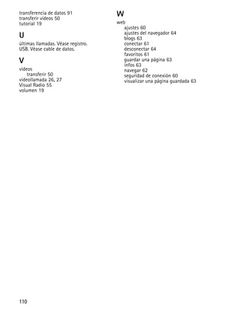110
transferencia de datos 91
transferir vídeos 50
tutorial 19
U
últimas llamadas. Véase registro.
USB. Véase cable de datos.
V
vídeos
transferir 50
videollamada 26, 27
Visual Radio 55
volumen 19
W
web
ajustes 60
ajustes del navegador 64
blogs 63
conectar 61
desconectar 64
favoritos 61
guardar una página 63
infos 63
navegar 62
seguridad de conexión 60
visualizar una página guardada 63
 