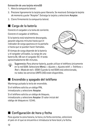 12
Extracción de una tarjeta microSD
1. Abra la compuerta lateral.
2. Presione ligeramente la tarjeta para liberarla. Se mostrará Extraiga la tarjeta
de memoria y pulse “Aceptar”. Extraiga la tarjeta y seleccione Aceptar.
3. Cierre firmemente la compuerta lateral.
■ Carga de la batería
Conecte el cargador a la toma de corriente.
Conecte el cargador al teléfono.
Si la batería está totalmente descargada,
pasarán algunos minutos hasta que el
indicador de carga aparezca en la pantalla
o hasta que se puedan hacer llamadas.
El tiempo de carga depende de la batería
y el cargador utilizados. La carga de una
batería BL-5B con el cargador AC-4 tarda
aproximadamente 80-minutos.
Sugerencia: Para ahorrar batería, puede utilizar el teléfono únicamente
en la red GSM. Seleccione Menú > Ajustes > Ajustes teléf. > Teléfono >
Red > Modo de red > GSM. Cuando la red GSM está seleccionada,
no todos los servicios UMTS (3G) están disponibles.
■ Encendido y apagado del teléfono
Mantenga pulsada la tecla de encendido.
Si el teléfono solicita un código PIN,
introdúzcalo y seleccione Aceptar.
Si el teléfono solicita un código de bloqueo,
introdúzcalo y seleccione Aceptar. El valor inicial del
código de bloqueo es 12345.
■ Configuración de hora y fecha
Para ajustar la zona horaria, la hora y la fecha correctas, seleccione
el país en el que se encuentra e introduzca la hora local y la fecha.
 
