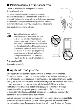 13
■ Posición normal de funcionamiento
Utilice el teléfono sólo en la posición normal
de funcionamiento.
Durante el funcionamiento prolongado, por ejemplo,
en videollamadas activas o en conexiones de datos de alta
velocidad, el dispositivo puede calentarse. En la mayoría de casos,
esto es normal. Si sospecha de que el dispositivo no funciona
correctamente, llévelo al distribuidor autorizado más cercano.
Su dispositivo tiene antenas internas.
Nota: Al igual que con cualquier
otro dispositivo de transmisión por radio,
no toque una antena si no es necesario
cuando ésta se esté utilizando. Por ejemplo,
evite tocar la antena de la red celular durante
una llamada de teléfono. El contacto con una
antena de recepción o transmisión afecta
a la calidad de la comunicación por radio,
puede hacer que el dispositivo funcione
a una potencia superior a la necesaria
y puede acortar la duración de la batería.
Antena celular (1)
Antena Bluetooth (2)
■ Ajustes de configuración
Para poder utilizar los mensajes multimedia, la mensajería instantánea,
Pulsar para hablar, el correo, la sincronización, la transmisión y el navegador,
el teléfono debe tener los ajustes de configuración correctos. El teléfono puede
configurar automáticamente los ajustes del navegador, los mensajes multimedia,
el punto de acceso y la transmisión según la tarjeta SIM que se utilice.
También pueden enviarle directamente los ajustes en forma de mensaje
de configuración, que puede guardar en el teléfono. Para obtener más
información sobre la disponibilidad, póngase en contacto con su proveedor
de servicios o distribuidor Nokia más cercano.
Cuando reciba un mensaje de configuración y los ajustes no se hayan guardado
y activado automáticamente, aparece 1 mensaje nuevo. Seleccione Mostrar
para abrir el mensaje. Para guardar los ajustes, seleccione Opciones > Guardar.
 