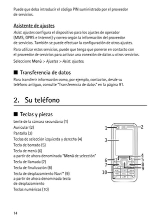 14
Puede que deba introducir el código PIN suministrado por el proveedor
de servicios.
Asistente de ajustes
Asist. ajustes configura el dispositivo para los ajustes de operador
(MMS, GPRS e Internet) y correo según la información del proveedor
de servicios. También se puede efectuar la configuración de otros ajustes.
Para utilizar estos servicios, puede que tenga que ponerse en contacto con
el proveedor de servicios para activar una conexión de datos u otros servicios.
Seleccione Menú > Ajustes > Asist. ajustes.
■ Transferencia de datos
Para transferir información como, por ejemplo, contactos, desde su
teléfono antiguo, consulte “Transferencia de datos” en la página 91.
2. Su teléfono
■ Teclas y piezas
Lente de la cámara secundaria (1)
Auricular (2)
Pantalla (3)
Teclas de selección izquierda y derecha (4)
Tecla de borrado (5)
Tecla de menú (6)
a partir de ahora denominada “Menú de selección”
Tecla de llamada (7)
Tecla de finalización (8)
Tecla de desplazamiento Navi™ (9)
a partir de ahora denominada tecla
de desplazamiento
Teclas numéricas (10)
 