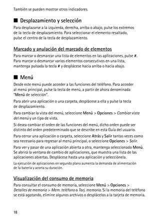 18
También se pueden mostrar otros indicadores.
■ Desplazamiento y selección
Para desplazarse a la izquierda, derecha, arriba o abajo, pulse los extremos
de la tecla de desplazamiento. Para seleccionar el elemento resaltado,
pulse el centro de la tecla de desplazamiento.
Marcado y anulación del marcado de elementos
Para marcar o desmarcar una lista de elementos en las aplicaciones, pulse #.
Para marcar o desmarcar varios elementos consecutivos en una lista,
mantenga pulsada la tecla # y desplácese hacia arriba o hacia abajo.
■ Menú
Desde este menú puede acceder a las funciones del teléfono. Para acceder
al menú principal, pulse la tecla de menú, a partir de ahora denominada
“Menú de selección”.
Para abrir una aplicación o una carpeta, desplácese a ella y pulse la tecla
de desplazamiento.
Para cambiar la vista del menú, seleccione Menú > Opciones > Cambiar vista
del menú y un tipo de vista.
Si desea cambiar el orden de las funciones del menú, dicho orden puede ser
distinto del orden predeterminado que se describe en esta Guía del usuario.
Para cerrar una aplicación o carpeta, seleccione Atrás y Salir tantas veces como
sea necesario para regresar al menú principal, o seleccione Opciones > Salir.
Para ver y pasar de una aplicación abierta a otra, mantenga seleccionado Menú.
Se abrirá la ventana de cambio de aplicaciones, que muestra una lista de las
aplicaciones abiertas. Desplácese hasta una aplicación y selecciónela.
La ejecución de aplicaciones en segundo plano aumenta la demanda de alimentación
de la batería y acorta su duración.
Visualización del consumo de memoria
Para consultar el consumo de memoria, seleccione Menú > Opciones >
Detalles de memoria > Mem. teléfono o Tarj. memoria. Si la memoria del teléfono
se está agotando, elimine algunos archivos o desplácelos a la tarjeta de memoria.
 