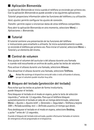 19
■ Aplicación Bienvenida
La aplicación Bienvenida se inicia cuando el teléfono se enciende por primera vez.
Con la aplicación Bienvenida se puede acceder a las siguientes aplicaciones:
Tutorial: proporciona información sobre las funciones del teléfono y su utilización.
Asist. ajustes: permite configurar los ajustes de conexión.
Transfer.: permite copiar o sincronizar datos de otros teléfonos compatibles.
Para abrir la aplicación Bienvenida en otro momento, seleccione Menú >
Aplicaciones > Bienvenida.
■ Tutorial
El tutorial contiene una presentación de las funciones del teléfono
e instrucciones para enseñarle a utilizarlo. Se inicia automáticamente cuando
se enciende el teléfono por primera vez. Para iniciar el tutorial, seleccione Menú >
Tutorial y un elemento del mismo.
■ Control de volumen
Para ajustar el volumen del auricular o del altavoz durante una llamada
o cuando esté escuchando un archivo de audio, pulse las teclas de volumen.
Para activar el altavoz durante una llamada, seleccione Altavoz.
Para desactivar el altavoz durante una llamada, seleccione Teléfono.
Aviso: No sostenga el dispositivo cerca del oído si está utilizando el altavoz,
ya que el volumen puede resultar muy alto.
■ Bloqueo del teclado (protección del teclado)
Para evitar que las teclas se pulsen de forma involuntaria,
puede bloquear el teclado.
Para bloquear el teclado en el modo en espera, pulse la tecla de selección
izquierda y * antes de 1,5 segundos. Para que el teléfono bloquee
automáticamente el teclado al cabo de un tiempo determinado, seleccione
Menú > Ajustes > Ajustes teléf. > Generales > Seguridad > Teléfono y tarjeta
SIM > Período autobloq. tecl. > Definido usuario y el tiempo que desee.
Para desbloquear el teclado en el modo en espera, seleccione Desbloq.
y pulse * antes de 1,5 segundos.
Cuando el bloqueo del teclado está activado, pueden efectuarse llamadas al número
de emergencia oficial programado en el dispositivo.
 