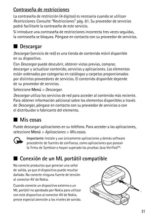 21
Contraseña de restricciones
La contraseña de restricción (4 dígitos) es necesaria cuando se utilizan
Restricciones. Consulte “Restricciones” pág. 81. Su proveedor de servicios
podrá facilitarle la contraseña de este servicio.
Si introduce una contraseña de restricciones incorrecta tres veces seguidas,
la contraseña se bloquea. Póngase en contacto con su proveedor de servicios.
■ Descargar
Descargar (servicio de red) es una tienda de contenido móvil disponible
en su dispositivo.
Con Descargar puede descubrir, obtener vistas previas, comprar,
descargar y actualizar contenido, servicios y aplicaciones. Los elementos
están ordenados por categorías en catálogos y carpetas proporcionados
por distintos proveedores de servicios. El contenido disponible depende
de su proveedor de servicios.
Seleccione Menú > Descargar.
Descargar utiliza los servicios de red para acceder al contenido más reciente.
Para obtener información adicional sobre los elementos disponibles a través
de Descargar, póngase en contacto con su proveedor de servicios o con
el distribuidor o fabricante del elemento.
■ Mis cosas
Puede descargar aplicaciones en su teléfono. Para acceder a las aplicaciones,
seleccione Menú > Aplicaciones > Mis cosas.
Importante: Instale y use únicamente aplicaciones y demás software
procedente de fuentes de confianza, como aplicaciones que posean
la firma de Symbian o hayan superado las pruebas Java VerifiedTM
.
■ Conexión de un ML portátil compatible
No conecte productos que generan una señal
de salida, ya que el dispositivo puede resultar
dañado. No conecte ninguna fuente de tensión
al conector AV de Nokia.
Cuando conecte un dispositivo externo o un
ML portátil no aprobado por Nokia para utilizar
con este dispositivo al conector AV de Nokia,
preste especial atención a los niveles de sonido.
 