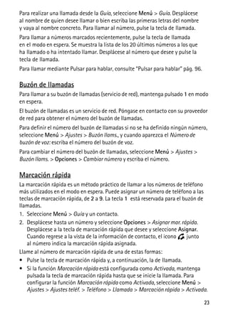 23
Para realizar una llamada desde la Guía, seleccione Menú > Guía. Desplácese
al nombre de quien desee llamar o bien escriba las primeras letras del nombre
y vaya al nombre concreto. Para llamar al número, pulse la tecla de llamada.
Para llamar a números marcados recientemente, pulse la tecla de llamada
en el modo en espera. Se muestra la lista de los 20 últimos números a los que
ha llamado o ha intentado llamar. Desplácese al número que desee y pulse la
tecla de llamada.
Para llamar mediante Pulsar para hablar, consulte “Pulsar para hablar” pág. 96.
Buzón de llamadas
Para llamar a su buzón de llamadas (servicio de red), mantenga pulsado 1 en modo
en espera.
El buzón de llamadas es un servicio de red. Póngase en contacto con su proveedor
de red para obtener el número del buzón de llamadas.
Para definir el número del buzón de llamadas si no se ha definido ningún número,
seleccione Menú > Ajustes > Buzón llams., y cuando aparezca el Número de
buzón de voz: escriba el número del buzón de voz.
Para cambiar el número del buzón de llamadas, seleccione Menú > Ajustes >
Buzón llams. > Opciones > Cambiar número y escriba el número.
Marcación rápida
La marcación rápida es un método práctico de llamar a los números de teléfono
más utilizados en el modo en espera. Puede asignar un número de teléfono a las
teclas de marcación rápida, de 2 a 9. La tecla 1 está reservada para el buzón de
llamadas.
1. Seleccione Menú > Guía y un contacto.
2. Desplácese hasta un número y seleccione Opciones > Asignar mar. rápida.
Desplácese a la tecla de marcación rápida que desee y seleccione Asignar.
Cuando regrese a la vista de la información de contacto, el icono junto
al número indica la marcación rápida asignada.
Llame al número de marcación rápida de una de estas formas:
• Pulse la tecla de marcación rápida y, a continuación, la de llamada.
• Si la función Marcación rápida está configurada como Activada, mantenga
pulsada la tecla de marcación rápida hasta que se inicie la llamada. Para
configurar la función Marcación rápida como Activada, seleccione Menú >
Ajustes > Ajustes teléf. > Teléfono > Llamada > Marcación rápida > Activada.
 
