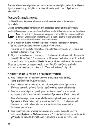 24
Para ver el número asignado a una tecla de marcación rápida, seleccione Menú >
Ajustes > Marc. ráp., desplácese al icono de tecla y seleccione Opciones >
Ver número.
Marcación mediante voz
Un identificador de voz se añade automáticamente a todas las entradas
de la Guía.
Utilice nombres largos y evite nombres parecidos para números diferentes.
Los identificadores de voz son sensibles al ruido de fondo. Utilícelos en entornos silenciosos.
Nota: El uso de identificadores de voz puede resultar difícil en entornos ruidosos
o durante una situación de urgencia, por lo que no debería confiar únicamente
en la marcación mediante voz en todos los casos.
1. En el modo en espera, mantenga pulsada la tecla de selección derecha.
Se reproduce una señal breve y aparece Hable ahora.
Si utiliza un ML portátil compatible con la tecla correspondiente , mantenga
pulsada la tecla del ML portátil.
2. Diga el comando de voz claramente. El teléfono emite el comando de voz más
parecido. Después de 1,5 segundos, el teléfono marca el número; si el resultado
no es el correcto, seleccione Siguiente y elija otra entrada antes de marcar.
El uso de comandos de voz para realizar una función telefónica es similar
a la marcación mediante voz. Consulte “Comandos de voz” pág. 84.
Realización de llamadas de multiconferencia
1. Para realizar una llamada de videoconferencia (servicio de red),
llame al primero de los participantes.
2. Para realizar una llamada a otro participante, seleccione Opciones >
Llamada nueva. La primera llamada será retenida automáticamente.
3. Para incorporar al primer participante en la multiconferencia cuando
se responda a la nueva llamada, seleccione Opciones > Multiconferencia.
Para añadir una persona nueva a la llamada, repita el paso 2 y seleccione
Opciones > Multiconferencia > Incluir en multiconf.. El teléfono admite
llamadas de multiconferencia con seis participantes como máximo,
incluido usted mismo.
4. Para mantener una conversación privada con uno de los participantes,
seleccione Opciones > Multiconferencia > Privada. Seleccione un participante
y Privada. La llamada de multiconferencia será retenida en el teléfono.
 