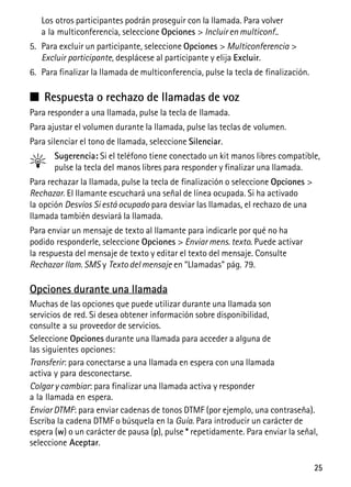 25
Los otros participantes podrán proseguir con la llamada. Para volver
a la multiconferencia, seleccione Opciones > Incluir en multiconf..
5. Para excluir un participante, seleccione Opciones > Multiconferencia >
Excluir participante, desplácese al participante y elija Excluir.
6. Para finalizar la llamada de multiconferencia, pulse la tecla de finalización.
■ Respuesta o rechazo de llamadas de voz
Para responder a una llamada, pulse la tecla de llamada.
Para ajustar el volumen durante la llamada, pulse las teclas de volumen.
Para silenciar el tono de llamada, seleccione Silenciar.
Sugerencia: Si el teléfono tiene conectado un kit manos libres compatible,
pulse la tecla del manos libres para responder y finalizar una llamada.
Para rechazar la llamada, pulse la tecla de finalización o seleccione Opciones >
Rechazar. El llamante escuchará una señal de línea ocupada. Si ha activado
la opción Desvíos Si está ocupado para desviar las llamadas, el rechazo de una
llamada también desviará la llamada.
Para enviar un mensaje de texto al llamante para indicarle por qué no ha
podido responderle, seleccione Opciones > Enviar mens. texto. Puede activar
la respuesta del mensaje de texto y editar el texto del mensaje. Consulte
Rechazar llam. SMS y Texto del mensaje en “Llamadas” pág. 79.
Opciones durante una llamada
Muchas de las opciones que puede utilizar durante una llamada son
servicios de red. Si desea obtener información sobre disponibilidad,
consulte a su proveedor de servicios.
Seleccione Opciones durante una llamada para acceder a alguna de
las siguientes opciones:
Transferir: para conectarse a una llamada en espera con una llamada
activa y para desconectarse.
Colgar y cambiar: para finalizar una llamada activa y responder
a la llamada en espera.
Enviar DTMF: para enviar cadenas de tonos DTMF (por ejemplo, una contraseña).
Escriba la cadena DTMF o búsquela en la Guía. Para introducir un carácter de
espera (w) o un carácter de pausa (p), pulse * repetidamente. Para enviar la señal,
seleccione Aceptar.
 
