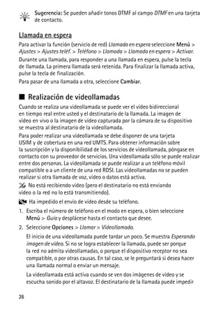 26
Sugerencia: Se pueden añadir tonos DTMF al campo DTMF en una tarjeta
de contacto.
Llamada en espera
Para activar la función (servicio de red) Llamada en espera seleccione Menú >
Ajustes > Ajustes teléf. > Teléfono > Llamada > Llamada en espera > Activar.
Durante una llamada, para responder a una llamada en espera, pulse la tecla
de llamada. La primera llamada será retenida. Para finalizar la llamada activa,
pulse la tecla de finalización.
Para pasar de una llamada a otra, seleccione Cambiar.
■ Realización de videollamadas
Cuando se realiza una videollamada se puede ver el vídeo bidireccional
en tiempo real entre usted y el destinatario de la llamada. La imagen de
vídeo en vivo o la imagen de vídeo capturada por la cámara de su dispositivo
se muestra al destinatario de la videollamada.
Para poder realizar una videollamada se debe disponer de una tarjeta
USIM y de cobertura en una red UMTS. Para obtener información sobre
la suscripción y la disponibilidad de los servicios de videollamada, póngase en
contacto con su proveedor de servicios. Una videollamada sólo se puede realizar
entre dos personas. La videollamada se puede realizar a un teléfono móvil
compatible o a un cliente de una red RDSI. Las videollamadas no se pueden
realizar si otra llamada de voz, vídeo o datos está activa.
No está recibiendo vídeo (pero el destinatario no está enviando
vídeo o la red no lo está transmitiendo).
Ha impedido el envío de vídeo desde su teléfono.
1. Escriba el número de teléfono en el modo en espera, o bien seleccione
Menú > Guía y desplácese hasta el contacto que desee.
2. Seleccione Opciones > Llamar > Videollamada.
El inicio de una videollamada puede tardar un poco. Se muestra Esperando
imagen de vídeo. Si no se logra establecer la llamada, puede ser porque
la red no admita videollamadas, o porque el dispositivo receptor no sea
compatible, o por otras causas. En tal caso, se le preguntará si desea hacer
una llamada normal o enviar un mensaje.
La videollamada está activa cuando se ven dos imágenes de vídeo y se
escucha sonido por el altavoz. El destinatario de la llamada puede impedir
 