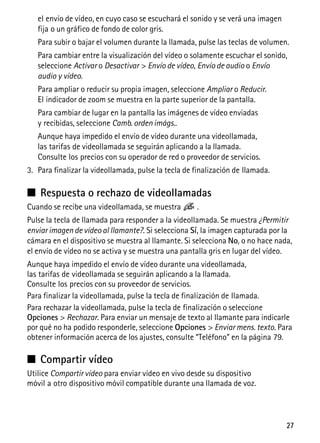 27
el envío de vídeo, en cuyo caso se escuchará el sonido y se verá una imagen
fija o un gráfico de fondo de color gris.
Para subir o bajar el volumen durante la llamada, pulse las teclas de volumen.
Para cambiar entre la visualización del vídeo o solamente escuchar el sonido,
seleccione Activar o Desactivar > Envío de vídeo, Envío de audio o Envío
audio y vídeo.
Para ampliar o reducir su propia imagen, seleccione Ampliar o Reducir.
El indicador de zoom se muestra en la parte superior de la pantalla.
Para cambiar de lugar en la pantalla las imágenes de vídeo enviadas
y recibidas, seleccione Camb. orden imágs..
Aunque haya impedido el envío de vídeo durante una videollamada,
las tarifas de videollamada se seguirán aplicando a la llamada.
Consulte los precios con su operador de red o proveedor de servicios.
3. Para finalizar la videollamada, pulse la tecla de finalización de llamada.
■ Respuesta o rechazo de videollamadas
Cuando se recibe una videollamada, se muestra .
Pulse la tecla de llamada para responder a la videollamada. Se muestra ¿Permitir
enviar imagen de vídeo al llamante?. Si selecciona Sí, la imagen capturada por la
cámara en el dispositivo se muestra al llamante. Si selecciona No, o no hace nada,
el envío de vídeo no se activa y se muestra una pantalla gris en lugar del vídeo.
Aunque haya impedido el envío de vídeo durante una videollamada,
las tarifas de videollamada se seguirán aplicando a la llamada.
Consulte los precios con su proveedor de servicios.
Para finalizar la videollamada, pulse la tecla de finalización de llamada.
Para rechazar la videollamada, pulse la tecla de finalización o seleccione
Opciones > Rechazar. Para enviar un mensaje de texto al llamante para indicarle
por qué no ha podido responderle, seleccione Opciones > Enviar mens. texto. Para
obtener información acerca de los ajustes, consulte “Teléfono” en la página 79.
■ Compartir vídeo
Utilice Compartir vídeo para enviar vídeo en vivo desde su dispositivo
móvil a otro dispositivo móvil compatible durante una llamada de voz.
 