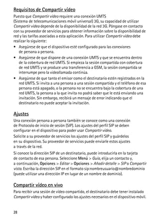 28
Requisitos de Compartir vídeo
Puesto que Compartir vídeo requiere una conexión UMTS
(Sistema de telecomunicaciones móvil universal) 3G, su capacidad de utilizar
Compartir vídeo depende de la disponibilidad de la red 3G. Póngase en contacto
con su proveedor de servicios para obtener información sobre la disponibilidad de
red y las tarifas asociadas a esta aplicación. Para utilizar Compartir vídeo debe
realizar lo siguiente:
• Asegúrese de que el dispositivo esté configurado para las conexiones
de persona a persona.
• Asegúrese de que dispone de una conexión UMTS y que se encuentra dentro
de la cobertura de red UMTS. Si empieza la sesión compartida con cobertura
de red UMTS y se produce una transferencia a GSM, la sesión compartida se
interrumpe pero la videollamada continúa.
• Asegúrese de que tanto el emisor como el destinatario estén registrados en la
red UMTS. Si invita a una persona a una sesión compartida y el teléfono de esa
persona está apagado, o la persona no se encuentra bajo la cobertura de una
red UMTS, la persona a la que invita no podrá saber que le está enviando una
invitación. Sin embargo, recibirá un mensaje de error indicando que el
destinatario no puede aceptar la invitación.
Ajustes
Una conexión persona a persona también se conoce como una conexión
de Protocolo de inicio de sesión (SIP). Los ajustes del perfil SIP se deben
configurar en el dispositivo para poder usar Compartir vídeo.
Solicite a su proveedor de servicios los ajustes del perfil SIP y guárdelos
en su dispositivo. Su proveedor de servicios puede enviarle estos ajustes
a través de la red.
Si conoce la dirección SIP de un destinatario, puede introducirla en la tarjeta
de contacto de esa persona. Seleccione Menú > Guía, elija un contacto y,
a continuación, Opciones > Editar > Opciones > Añadir detalle > SIP o Compartir
vista. Escriba la dirección SIP en el formato sip:nombreusuario@nombredominio
(puede utilizar una dirección IP en lugar de un nombre de dominio).
Compartir vídeo en vivo
Para recibir una sesión de vídeo compartido, el destinatario debe tener instalado
Compartir vídeo y haber configurado los ajustes necesarios en el dispositivo móvil.
 