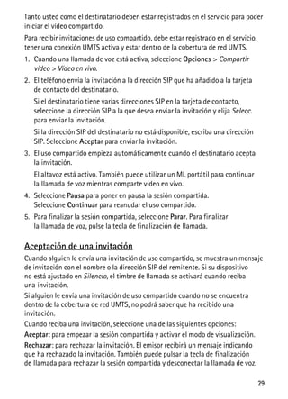 29
Tanto usted como el destinatario deben estar registrados en el servicio para poder
iniciar el vídeo compartido.
Para recibir invitaciones de uso compartido, debe estar registrado en el servicio,
tener una conexión UMTS activa y estar dentro de la cobertura de red UMTS.
1. Cuando una llamada de voz está activa, seleccione Opciones > Compartir
vídeo > Vídeo en vivo.
2. El teléfono envía la invitación a la dirección SIP que ha añadido a la tarjeta
de contacto del destinatario.
Si el destinatario tiene varias direcciones SIP en la tarjeta de contacto,
seleccione la dirección SIP a la que desea enviar la invitación y elija Selecc.
para enviar la invitación.
Si la dirección SIP del destinatario no está disponible, escriba una dirección
SIP. Seleccione Aceptar para enviar la invitación.
3. El uso compartido empieza automáticamente cuando el destinatario acepta
la invitación.
El altavoz está activo. También puede utilizar un ML portátil para continuar
la llamada de voz mientras comparte vídeo en vivo.
4. Seleccione Pausa para poner en pausa la sesión compartida.
Seleccione Continuar para reanudar el uso compartido.
5. Para finalizar la sesión compartida, seleccione Parar. Para finalizar
la llamada de voz, pulse la tecla de finalización de llamada.
Aceptación de una invitación
Cuando alguien le envía una invitación de uso compartido, se muestra un mensaje
de invitación con el nombre o la dirección SIP del remitente. Si su dispositivo
no está ajustado en Silencio, el timbre de llamada se activará cuando reciba
una invitación.
Si alguien le envía una invitación de uso compartido cuando no se encuentra
dentro de la cobertura de red UMTS, no podrá saber que ha recibido una
invitación.
Cuando reciba una invitación, seleccione una de las siguientes opciones:
Aceptar: para empezar la sesión compartida y activar el modo de visualización.
Rechazar: para rechazar la invitación. El emisor recibirá un mensaje indicando
que ha rechazado la invitación. También puede pulsar la tecla de finalización
de llamada para rechazar la sesión compartida y desconectar la llamada de voz.
 