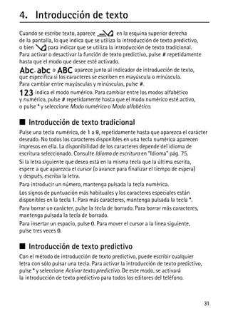 31
4. Introducción de texto
Cuando se escribe texto, aparece en la esquina superior derecha
de la pantalla, lo que indica que se utiliza la introducción de texto predictivo,
o bien para indicar que se utiliza la introducción de texto tradicional.
Para activar o desactivar la función de texto predictivo, pulse # repetidamente
hasta que el modo que desee esté activado.
, o aparece junto al indicador de introducción de texto,
que especifica si los caracteres se escriben en mayúscula o minúscula.
Para cambiar entre mayúsculas y minúsculas, pulse #.
indica el modo numérico. Para cambiar entre los modos alfabético
y numérico, pulse # repetidamente hasta que el modo numérico esté activo,
o pulse * y seleccione Modo numérico o Modo alfabético.
■ Introducción de texto tradicional
Pulse una tecla numérica, de 1 a 9, repetidamente hasta que aparezca el carácter
deseado. No todos los caracteres disponibles en una tecla numérica aparecen
impresos en ella. La disponibilidad de los caracteres depende del idioma de
escritura seleccionado. Consulte Idioma de escritura en “Idioma” pág. 75.
Si la letra siguiente que desea está en la misma tecla que la última escrita,
espere a que aparezca el cursor (o avance para finalizar el tiempo de espera)
y después, escriba la letra.
Para introducir un número, mantenga pulsada la tecla numérica.
Los signos de puntuación más habituales y los caracteres especiales están
disponibles en la tecla 1. Para más caracteres, mantenga pulsada la tecla *.
Para borrar un carácter, pulse la tecla de borrado. Para borrar más caracteres,
mantenga pulsada la tecla de borrado.
Para insertar un espacio, pulse 0. Para mover el cursor a la línea siguiente,
pulse tres veces 0.
■ Introducción de texto predictivo
Con el método de introducción de texto predictivo, puede escribir cualquier
letra con sólo pulsar una tecla. Para activar la introducción de texto predictivo,
pulse * y seleccione Activar texto predictivo. De este modo, se activará
la introducción de texto predictivo para todos los editores del teléfono.
 