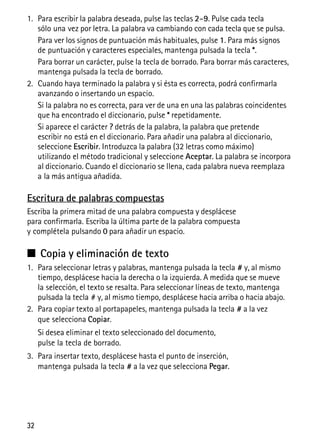 32
1. Para escribir la palabra deseada, pulse las teclas 2–9. Pulse cada tecla
sólo una vez por letra. La palabra va cambiando con cada tecla que se pulsa.
Para ver los signos de puntuación más habituales, pulse 1. Para más signos
de puntuación y caracteres especiales, mantenga pulsada la tecla *.
Para borrar un carácter, pulse la tecla de borrado. Para borrar más caracteres,
mantenga pulsada la tecla de borrado.
2. Cuando haya terminado la palabra y si ésta es correcta, podrá confirmarla
avanzando o insertando un espacio.
Si la palabra no es correcta, para ver de una en una las palabras coincidentes
que ha encontrado el diccionario, pulse * repetidamente.
Si aparece el carácter ? detrás de la palabra, la palabra que pretende
escribir no está en el diccionario. Para añadir una palabra al diccionario,
seleccione Escribir. Introduzca la palabra (32 letras como máximo)
utilizando el método tradicional y seleccione Aceptar. La palabra se incorpora
al diccionario. Cuando el diccionario se llena, cada palabra nueva reemplaza
a la más antigua añadida.
Escritura de palabras compuestas
Escriba la primera mitad de una palabra compuesta y desplácese
para confirmarla. Escriba la última parte de la palabra compuesta
y complétela pulsando 0 para añadir un espacio.
■ Copia y eliminación de texto
1. Para seleccionar letras y palabras, mantenga pulsada la tecla # y, al mismo
tiempo, desplácese hacia la derecha o la izquierda. A medida que se mueve
la selección, el texto se resalta. Para seleccionar líneas de texto, mantenga
pulsada la tecla # y, al mismo tiempo, desplácese hacia arriba o hacia abajo.
2. Para copiar texto al portapapeles, mantenga pulsada la tecla # a la vez
que selecciona Copiar.
Si desea eliminar el texto seleccionado del documento,
pulse la tecla de borrado.
3. Para insertar texto, desplácese hasta el punto de inserción,
mantenga pulsada la tecla # a la vez que selecciona Pegar.
 