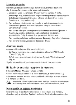 35
Mensajes de audio
Los mensajes de audio son mensajes multimedia que constan de un solo
clip de sonido. Para crear y enviar un mensaje de audio:
1. Seleccione Menú > Mensajes > Mensaje nuevo > Mensaje de audio.
2. En el campo Para, pulse la tecla de desplazamiento para elegir los destinatarios
de la Guía o introduzca el número de teléfono o la dirección de correo.
Desplácese al campo del mensaje.
3. Para grabar un clip de sonido nuevo, pulse la tecla de desplazamiento,
o seleccione Opciones > Insertar clip sonido > Clip de sonido nuevo.
Comienza la grabación.
Para utilizar un clip de sonido grabado previamente, seleccione Opciones >
Insertar clip sonido > De Galería, desplácese hasta el clip de sonido
y selecciónelo. El clip de sonido tiene que estar en formato .amr.
Para reproducir el clip de sonido seleccione Opciones > Reproducir clip sonido.
4. Para enviar el mensaje, seleccione Opciones > Enviar.
Ajustes de correo
Antes de utilizar el correo debe hacer lo siguiente:
• Configurar correctamente un punto de acceso a Internet (IAP). Consulte
“Conexión” pág. 82.
• Definir correctamente los ajustes de correo. Consulte “Ajustes de correo”
pág. 41.
Siga las instrucciones de su proveedor de servicios de correo e Internet.
■ Buzón de entrada: recepción de mensajes
Seleccione Menú > Mensajes > Buzón entrada.
Cuando hay mensajes sin leer en el buzón de entrada, el icono cambia a .
Para abrir un mensaje recibido, seleccione Menú > Mensajes > Buzón entrada
y el mensaje que desee.
Importante: Extreme la precaución al abrir mensajes. Los objetos de los mensajes
multimedia pueden contener software dañino o dañar el dispositivo o el PC.
Visualización de objetos multimedia
Para ver la lista de objetos multimedia que se han incluido en el mensaje,
abra el mensaje y seleccione Opciones > Objetos. Puede abrir los objetos en los
 