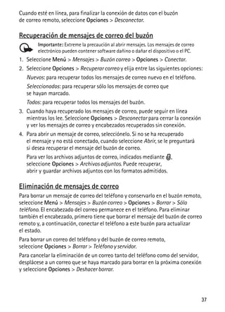 37
Cuando esté en línea, para finalizar la conexión de datos con el buzón
de correo remoto, seleccione Opciones > Desconectar.
Recuperación de mensajes de correo del buzón
Importante: Extreme la precaución al abrir mensajes. Los mensajes de correo
electrónico pueden contener software dañino o dañar el dispositivo o el PC.
1. Seleccione Menú > Mensajes > Buzón correo > Opciones > Conectar.
2. Seleccione Opciones > Recuperar correo y elija entre las siguientes opciones:
Nuevos: para recuperar todos los mensajes de correo nuevo en el teléfono.
Seleccionados: para recuperar sólo los mensajes de correo que
se hayan marcado.
Todos: para recuperar todos los mensajes del buzón.
3. Cuando haya recuperado los mensajes de correo, puede seguir en línea
mientras los lee. Seleccione Opciones > Desconectar para cerrar la conexión
y ver los mensajes de correo y encabezados recuperados sin conexión.
4. Para abrir un mensaje de correo, selecciónelo. Si no se ha recuperado
el mensaje y no está conectado, cuando seleccione Abrir, se le preguntará
si desea recuperar el mensaje del buzón de correo.
Para ver los archivos adjuntos de correo, indicados mediante ,
seleccione Opciones > Archivos adjuntos. Puede recuperar,
abrir y guardar archivos adjuntos con los formatos admitidos.
Eliminación de mensajes de correo
Para borrar un mensaje de correo del teléfono y conservarlo en el buzón remoto,
seleccione Menú > Mensajes > Buzón correo > Opciones > Borrar > Sólo
teléfono. El encabezado del correo permanece en el teléfono. Para eliminar
también el encabezado, primero tiene que borrar el mensaje del buzón de correo
remoto y, a continuación, conectar el teléfono a este buzón para actualizar
el estado.
Para borrar un correo del teléfono y del buzón de correo remoto,
seleccione Opciones > Borrar > Teléfono y servidor.
Para cancelar la eliminación de un correo tanto del teléfono como del servidor,
desplácese a un correo que se haya marcado para borrar en la próxima conexión
y seleccione Opciones > Deshacer borrar.
 