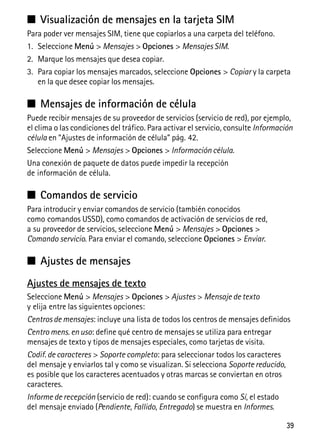 39
■ Visualización de mensajes en la tarjeta SIM
Para poder ver mensajes SIM, tiene que copiarlos a una carpeta del teléfono.
1. Seleccione Menú > Mensajes > Opciones > Mensajes SIM.
2. Marque los mensajes que desea copiar.
3. Para copiar los mensajes marcados, seleccione Opciones > Copiar y la carpeta
en la que desee copiar los mensajes.
■ Mensajes de información de célula
Puede recibir mensajes de su proveedor de servicios (servicio de red), por ejemplo,
el clima o las condiciones del tráfico. Para activar el servicio, consulte Información
célula en “Ajustes de información de célula” pág. 42.
Seleccione Menú > Mensajes > Opciones > Información célula.
Una conexión de paquete de datos puede impedir la recepción
de información de célula.
■ Comandos de servicio
Para introducir y enviar comandos de servicio (también conocidos
como comandos USSD), como comandos de activación de servicios de red,
a su proveedor de servicios, seleccione Menú > Mensajes > Opciones >
Comando servicio. Para enviar el comando, seleccione Opciones > Enviar.
■ Ajustes de mensajes
Ajustes de mensajes de texto
Seleccione Menú > Mensajes > Opciones > Ajustes > Mensaje de texto
y elija entre las siguientes opciones:
Centros de mensajes: incluye una lista de todos los centros de mensajes definidos
Centro mens. en uso: define qué centro de mensajes se utiliza para entregar
mensajes de texto y tipos de mensajes especiales, como tarjetas de visita.
Codif. de caracteres > Soporte completo: para seleccionar todos los caracteres
del mensaje y enviarlos tal y como se visualizan. Si selecciona Soporte reducido,
es posible que los caracteres acentuados y otras marcas se conviertan en otros
caracteres.
Informe de recepción (servicio de red): cuando se configura como Sí, el estado
del mensaje enviado (Pendiente, Fallido, Entregado) se muestra en Informes.
 