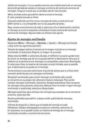 40
Validez de mensajes: si no es posible conectar con el destinatario de un mensaje
dentro del período de validez, el mensaje se elimina del centro de servicios de
mensajes. Tenga en cuenta que la red debe admitir esta función.
Mens. enviado como: para definir cómo se envía el mensaje.
El valor predeterminado es Texto.
Conexión preferida: permite enviar mensajes de texto a través de la red
GSM normal o, si es compatible con la red, paquetes de datos.
Resp. mismo centro (servicio de red): si selecciona Sí y el destinatario contesta
al mensaje, se envía la respuesta utilizando el mismo número del centro de
servicios de mensajes. Algunas redes no ofrecen esta opción.
Ajustes de mensajes multimedia
Seleccione Menú > Mensajes > Opciones > Ajustes > Mensaje multimedia
y elija entre las siguientes opciones:
Tamaño de imagen: define el tamaño de la imagen incluida en un mensaje
multimedia. Si selecciona Original, la imagen no se escala.
Modo creación MMS: si selecciona Guiado, el teléfono le avisará cuando trate
de enviar un mensaje que tal vez no pueda admitir el destinatario. Para que el
teléfono no le permita enviar mensajes no compatibles, seleccione Restringido.
Si selecciona Libre, la creación de mensajes no está limitada, pero es posible
que el destinatario no pueda ver el mensaje.
Punto acceso en uso: para seleccionar el punto de acceso que se utiliza como
conexión preferida para los mensajes multimedia.
Recepción multimedia: para recibir mensajes multimedia sólo cuando
se encuentra en su propia red, seleccione Auto en red propia. Para recibir
siempre mensajes multimedia, seleccione Siempre automática. Para recuperar
los mensajes manualmente, seleccione Manual. Para no recibir ningún mensaje
multimedia ni publicidad, seleccione Desactivada.
Mensajes anónimos: para rechazar los mensajes que procedan de un remitente
anónimo, seleccione No.
Recibir publicidad: para definir si desea recibir publicidad de mensajes
multimedia.
Informe de recepción: si desea que el estado del mensaje enviado
(Pendiente, Fallido o Entregado) se muestre en Informes, seleccione Sí.
En ocasiones, no es posible recibir un informe de entrega de un mensaje
multimedia enviado a una dirección de correo.
 