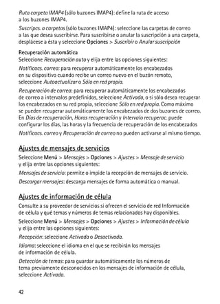 42
Ruta carpeta IMAP4 (sólo buzones IMAP4): define la ruta de acceso
a los buzones IMAP4.
Suscripcs. a carpetas (sólo buzones IMAP4): seleccione las carpetas de correo
a las que desea suscribirse. Para suscribirse o anular la suscripción a una carpeta,
desplácese a ésta y seleccione Opciones > Suscribir o Anular suscripción
Recuperación automática
Seleccione Recuperación auto y elija entre las opciones siguientes:
Notificacs. correo: para recuperar automáticamente los encabezados
en su dispositivo cuando recibe un correo nuevo en el buzón remoto,
seleccione Autoactualizar o Sólo en red propia.
Recuperación de correo: para recuperar automáticamente los encabezados
de correo a intervalos predefinidos, seleccione Activada, o si sólo desea recuperar
los encabezados en su red propia, seleccione Sólo en red propia. Como máximo
se pueden recuperar automáticamente los encabezados de dos buzones de correo.
En Días de recuperación, Horas recuperación y Intervalo recuperac. puede
configurar los días, las horas y la frecuencia de recuperación de los encabezados
Notificacs. correo y Recuperación de correo no pueden activarse al mismo tiempo.
Ajustes de mensajes de servicios
Seleccione Menú > Mensajes > Opciones > Ajustes > Mensaje de servicio
y elija entre las opciones siguientes:
Mensajes de servicio: permite o impide la recepción de mensajes de servicio.
Descargar mensajes: descarga mensajes de forma automática o manual.
Ajustes de información de célula
Consulte a su proveedor de servicios si ofrecen el servicio de red Información
de célula y qué temas y números de temas relacionados hay disponibles.
Seleccione Menú > Mensajes > Opciones > Ajustes > Información de célula
y elija entre las opciones siguientes:
Recepción: seleccione Activada o Desactivada.
Idioma: seleccione el idioma en el que se recibirán los mensajes
de información de célula.
Detección de temas: para guardar automáticamente los números de
tema previamente desconocidos en los mensajes de información de célula,
seleccione Activada.
 