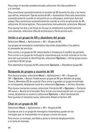 44
Para elegir el servidor predeterminado, seleccione Servidor predeterm.
y el servidor.
Para conectarse automáticamente al servidor de MI durante los días y las horas
que defina, seleccione Tipo de acceso de MI > Automático. Para sólo conectarse
automáticamente cuando se encuentra en su red propia, seleccione Auto red
propia. Para conectarse automáticamente cuando se inicia la aplicación de MI,
seleccione Al iniciar aplicac.. Para conectarse manualmente, seleccione Manual.
Para ajustar los días y las horas en los que se establecerá automáticamente
una conexión, seleccione Días de acceso auto y Horas acceso auto.
Unión a un grupo de MI y abandono del grupo
Seleccione Menú > Aplicaciones > MI > Grupos de MI.
Los grupos de mensajería instantánea sólo están disponibles si los admite
el proveedor de servicios.
Para unirse a un grupo de MI, selecciónelo e introduzca el nombre de pantalla.
Para unirse a un grupo de mensajería instantánea que no esté incluido en la lista
pero del cual conoce la identificación, seleccione Opciones > Unirse grupo nuevo
y escriba el ID del grupo.
Para abandonar el grupo de MI, seleccione Opciones > Abandonar grupo MI.
Búsqueda de grupos y usuarios de MI
Para buscar grupos, seleccione Menú > Aplicaciones > MI > Grupos de
MI > Opciones > Buscar. Puede buscar grupos de MI por Nombre de grupo,
Tema o Miembros (ID de usuario). Para unirse o guardar un grupo encontrado
en la búsqueda, desplácese hasta él y seleccione Opciones > Unirse o Guardar.
Para buscar contactos nuevos, seleccione Contactos MI > Opciones > Contacto
MI nuevo > Buscar en el servidor. Para iniciar una conversación con un usuario
nuevo, desplácese al usuario y seleccione Opciones > Abrir conversación.
Para guardar el contacto nuevo, seleccione Añadir a Contacs. MI.
Chat en un grupo de MI
Seleccione Menú > Aplicaciones > MI > Grupos de MI.
Cuando se une a un grupo de mensajería instantánea, puede ver los
mensajes que se intercambian en el grupo y enviar los suyos.
Para enviar un mensaje, escríbalo y pulse la tecla de desplazamiento
o la tecla de llamada.
 