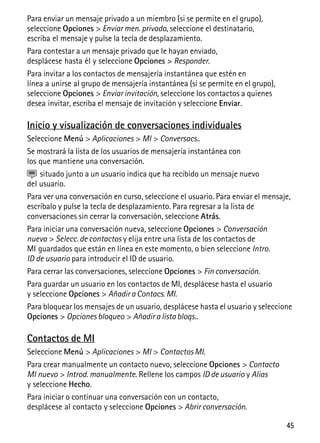 45
Para enviar un mensaje privado a un miembro (si se permite en el grupo),
seleccione Opciones > Enviar men. privado, seleccione el destinatario,
escriba el mensaje y pulse la tecla de desplazamiento.
Para contestar a un mensaje privado que le hayan enviado,
desplácese hasta él y seleccione Opciones > Responder.
Para invitar a los contactos de mensajería instantánea que estén en
línea a unirse al grupo de mensajería instantánea (si se permite en el grupo),
seleccione Opciones > Enviar invitación, seleccione los contactos a quienes
desea invitar, escriba el mensaje de invitación y seleccione Enviar.
Inicio y visualización de conversaciones individuales
Seleccione Menú > Aplicaciones > MI > Conversacs..
Se mostrará la lista de los usuarios de mensajería instantánea con
los que mantiene una conversación.
situado junto a un usuario indica que ha recibido un mensaje nuevo
del usuario.
Para ver una conversación en curso, seleccione el usuario. Para enviar el mensaje,
escríbalo y pulse la tecla de desplazamiento. Para regresar a la lista de
conversaciones sin cerrar la conversación, seleccione Atrás.
Para iniciar una conversación nueva, seleccione Opciones > Conversación
nueva > Selecc. de contactos y elija entre una lista de los contactos de
MI guardados que están en línea en este momento, o bien seleccione Intro.
ID de usuario para introducir el ID de usuario.
Para cerrar las conversaciones, seleccione Opciones > Fin conversación.
Para guardar un usuario en los contactos de MI, desplácese hasta el usuario
y seleccione Opciones > Añadir a Contacs. MI.
Para bloquear los mensajes de un usuario, desplácese hasta el usuario y seleccione
Opciones > Opciones bloqueo > Añadir a lista bloqs..
Contactos de MI
Seleccione Menú > Aplicaciones > MI > Contactos MI.
Para crear manualmente un contacto nuevo, seleccione Opciones > Contacto
MI nuevo > Introd. manualmente. Rellene los campos ID de usuario y Alias
y seleccione Hecho.
Para iniciar o continuar una conversación con un contacto,
desplácese al contacto y seleccione Opciones > Abrir conversación.
 