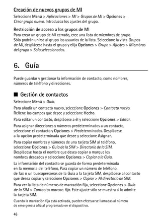 46
Creación de nuevos grupos de MI
Seleccione Menú > Aplicaciones > MI > Grupos de MI > Opciones >
Crear grupo nuevo. Introduzca los ajustes del grupo.
Restricción de acceso a los grupos de MI
Para crear un grupo de MI cerrado, cree una lista de miembros de grupo.
Sólo podrán unirse al grupo los usuarios de la lista. Seleccione la vista Grupos
de MI, desplácese hasta el grupo y elija Opciones > Grupo > Ajustes > Miembros
del grupo > Sólo seleccionados.
6. Guía
Puede guardar y gestionar la información de contacto, como nombres,
números de teléfono y direcciones.
■ Gestión de contactos
Seleccione Menú > Guía.
Para añadir un contacto nuevo, seleccione Opciones > Contacto nuevo.
Rellene los campos que desee y seleccione Hecho.
Para editar un contacto, desplácese a él y seleccione Opciones > Editar.
Para asignar direcciones y números predeterminados a un contacto,
seleccione el contacto y Opciones > Predeterminados. Desplácese
a la opción predeterminada que desee y seleccione Asignar.
Para copiar nombres y números de una tarjeta SIM al teléfono,
seleccione Opciones > Guía de la SIM > Directorio de la SIM.
Desplácese hasta el nombre que desea copiar o marque los
nombres deseados y seleccione Opciones > Copiar a la Guía.
La información del contacto se guarda de forma predeterminada
en la memoria del teléfono. Para copiar un número de teléfono,
de fax o un buscapersonas de la Guía a la tarjeta SIM, desplácese al contacto
que desea copiar y seleccione Opciones > Copiar > Al directorio de SIM.
Para ver la lista de números de marcación fija, seleccione Opciones > Guía
de la SIM > Contactos marcac. fija. Este ajuste sólo se muestra si lo admite
la tarjeta SIM.
Cuando la marcación fija está activada, pueden efectuarse llamadas al número
de emergencia oficial programado en el dispositivo.
 