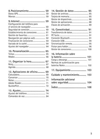 5
8. Posicionamiento......................... 59
Datos GPS ........................................................ 59
Marcas .............................................................. 59
9. Internet....................................... 59
Configuración del teléfono para
el servicio de navegador.............................. 60
Seguridad de conexión................................. 60
Establecimiento de conexiones ................. 61
Gestión de favoritos...................................... 61
Navegación por páginas web..................... 62
Finalización de conexiones......................... 64
Vaciado de la caché...................................... 64
Ajustes del navegador.................................. 64
10. Personalización........................ 65
Temas................................................................ 65
Modos ............................................................... 66
11. Organizar la hora..................... 67
Reloj................................................................... 67
Agenda.............................................................. 68
12. Aplicaciones de oficina........... 69
Calculadora...................................................... 69
Conversor......................................................... 70
Notas................................................................. 71
Adobe Reader.................................................. 71
Quickoffice ...................................................... 72
13. Ajustes...................................... 74
Ajustes del teléfono...................................... 74
Comandos de voz........................................... 84
14. Gestión de datos ..................... 85
Gestor de archivos ......................................... 85
Tarjeta de memoria........................................ 85
Gestor de dispositivos................................... 86
Gestor de aplicaciones.................................. 88
Claves de activación...................................... 89
15. Conectividad............................ 91
Transferencia de datos.................................. 91
PC Suite............................................................. 91
Conexión Bluetooth....................................... 91
Conexión USB.................................................. 94
Sincronización remota.................................. 95
Pulsar para hablar.......................................... 96
Gestor de conexiones................................. 100
16. Información sobre
la batería ...................................... 101
Carga y descarga......................................... 101
Normas de autenticación para
baterías Nokia.............................................. 102
17. Equipamiento ........................ 103
Cuidado y mantenimiento........... 103
Información adicional
sobre seguridad............................ 104
Índice............................................ 108
 