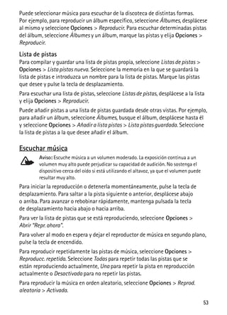 53
Puede seleccionar música para escuchar de la discoteca de distintas formas.
Por ejemplo, para reproducir un álbum específico, seleccione Álbumes, desplácese
al mismo y seleccione Opciones > Reproducir. Para escuchar determinadas pistas
del álbum, seleccione Álbumes y un álbum, marque las pistas y elija Opciones >
Reproducir.
Lista de pistas
Para compilar y guardar una lista de pistas propia, seleccione Listas de pistas >
Opciones > Lista pistas nueva. Seleccione la memoria en la que se guardará la
lista de pistas e introduzca un nombre para la lista de pistas. Marque las pistas
que desee y pulse la tecla de desplazamiento.
Para escuchar una lista de pistas, seleccione Listas de pistas, desplácese a la lista
y elija Opciones > Reproducir.
Puede añadir pistas a una lista de pistas guardada desde otras vistas. Por ejemplo,
para añadir un álbum, seleccione Álbumes, busque el álbum, desplácese hasta él
y seleccione Opciones > Añadir a lista pistas > Lista pistas guardada. Seleccione
la lista de pistas a la que desee añadir el álbum.
Escuchar música
Aviso: Escuche música a un volumen moderado. La exposición continua a un
volumen muy alto puede perjudicar su capacidad de audición. No sostenga el
dispositivo cerca del oído si está utilizando el altavoz, ya que el volumen puede
resultar muy alto.
Para iniciar la reproducción o detenerla momentáneamente, pulse la tecla de
desplazamiento. Para saltar a la pista siguiente o anterior, desplácese abajo
o arriba. Para avanzar o rebobinar rápidamente, mantenga pulsada la tecla
de desplazamiento hacia abajo o hacia arriba.
Para ver la lista de pistas que se está reproduciendo, seleccione Opciones >
Abrir “Repr. ahora”.
Para volver al modo en espera y dejar el reproductor de música en segundo plano,
pulse la tecla de encendido.
Para reproducir repetidamente las pistas de música, seleccione Opciones >
Reproducc. repetida. Seleccione Todas para repetir todas las pistas que se
están reproduciendo actualmente, Una para repetir la pista en reproducción
actualmente o Desactivada para no repetir las pistas.
Para reproducir la música en orden aleatorio, seleccione Opciones > Reprod.
aleatoria > Activada.
 