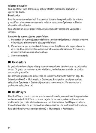 54
Ajustes de audio
Para ajustar el tono del sonido y aplicar efectos, seleccione Opciones >
Ajustes de audio.
Ecualizador
Para incrementar o disminuir frecuencias durante la reproducción de música
y modificar el modo en que suena la música, seleccione Opciones > Ajustes
de audio > Ecualizador.
Para utilizar un ajuste predefinido, desplácese a él y seleccione Opciones >
Activar.
Creación de nuevos ajustes predefinidos
1. Para crear un nuevo ajuste predefinido, seleccione Opciones > Preajustenuevo
e introduzca el nombre del ajuste predefinido.
2. Para moverse por las bandas de frecuencias, desplácese a la izquierda o a la
derecha. Para incrementar o disminuir el sonido en la banda de frecuencias,
desplácese hacia arriba o hacia abajo.
3. Seleccione Atrás.
■ Grabadora
La grabadora de voz le permite grabar conversaciones telefónicas y recordatorios
de voz. Si graba una conversación telefónica, todas las partes oirán un sonido
durante la grabación.
Los archivos grabados se almacenan en la Galería. Consulte “Galería” pág. 47.
Seleccione Menú > Multimedia > Grabadora. Para grabar un clip de sonido,
seleccione Opciones > Grabar clip sonido o seleccione . Para escuchar la
grabación, seleccione .
■ RealPlayer
Con RealPlayer, podrá reproducir archivos multimedia, como videoclips guardados
en la memoria del teléfono o en una tarjeta de memoria, o transmitir archivos
multimedia por el aire abriendo un enlace de transmisión. RealPlayer no admite
todos los formatos de archivos o todas las variaciones de los formatos de archivo.
Para abrir RealPlayer, seleccione Menú > Multimedia > RealPlayer.
 