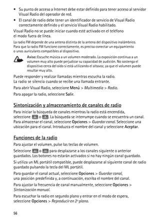 56
• Su punto de acceso a Internet debe estar definido para tener acceso al servidor
Visual Radio del operador de red.
• El canal de radio debe tener un identificador de servicio de Visual Radio
correctamente definido y el servicio Visual Radio habilitado.
Visual Radio no se puede iniciar cuando esté activado en el teléfono
el modo fuera de línea.
La radio FM depende de una antena distinta de la antena del dispositivo inalámbrico.
Para que la radio FM funcione correctamente, es preciso conectar un equipamiento
o unos auriculares compatibles al dispositivo.
Aviso: Escuche música a un volumen moderado. La exposición continua a un
volumen muy alto puede perjudicar su capacidad de audición. No sostenga el
dispositivo cerca del oído si está utilizando el altavoz, ya que el volumen puede
resultar muy alto.
Puede responder y realizar llamadas mientras escucha la radio.
La radio se silencia cuando se recibe una llamada entrante.
Para abrir Visual Radio, seleccione Menú > Multimedia > Radio.
Para apagar la radio, seleccione Salir.
Sintonización y almacenamiento de canales de radio
Para iniciar la búsqueda de canales mientras la radio está encendida,
seleccione o . La búsqueda se interrumpe cuando se encuentra un canal.
Para almacenar el canal, seleccione Opciones > Guardar canal. Seleccione una
ubicación para el canal. Introduzca el nombre del canal y seleccione Aceptar.
Funciones de la radio
Para ajustar el volumen, pulse las teclas de volumen.
Seleccione o para desplazarse a los canales siguiente o anterior
guardados. Los botones no estarán activados si no hay ningún canal guardado.
Si utiliza un ML portátil compatible, puede desplazarse al siguiente canal de radio
guardado pulsando la tecla del ML portátil.
Para guardar el canal actual, seleccione Opciones > Guardar canal,
una posición predefinida y, a continuación, escriba el nombre del canal.
Para ajustar la frecuencia de canal manualmente, seleccione Opciones >
Sintonización manual.
Para escuchar la radio en segundo plano y entrar en el modo de espera,
seleccione Opciones > Reproducir en 2º plano.
 