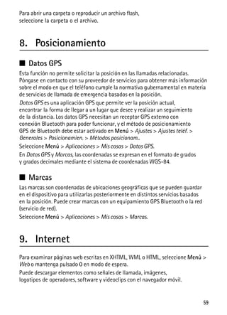 59
Para abrir una carpeta o reproducir un archivo flash,
seleccione la carpeta o el archivo.
8. Posicionamiento
■ Datos GPS
Esta función no permite solicitar la posición en las llamadas relacionadas.
Póngase en contacto con su proveedor de servicios para obtener más información
sobre el modo en que el teléfono cumple la normativa gubernamental en materia
de servicios de llamada de emergencia basados en la posición.
Datos GPS es una aplicación GPS que permite ver la posición actual,
encontrar la forma de llegar a un lugar que desee y realizar un seguimiento
de la distancia. Los datos GPS necesitan un receptor GPS externo con
conexión Bluetooth para poder funcionar, y el método de posicionamiento
GPS de Bluetooth debe estar activado en Menú > Ajustes > Ajustes teléf. >
Generales > Posicionamien. > Métodos posicionam..
Seleccione Menú > Aplicaciones > Mis cosas > Datos GPS.
En Datos GPS y Marcas, las coordenadas se expresan en el formato de grados
y grados decimales mediante el sistema de coordenadas WGS-84.
■ Marcas
Las marcas son coordenadas de ubicaciones geográficas que se pueden guardar
en el dispositivo para utilizarlas posteriormente en distintos servicios basados
en la posición. Puede crear marcas con un equipamiento GPS Bluetooth o la red
(servicio de red).
Seleccione Menú > Aplicaciones > Mis cosas > Marcas.
9. Internet
Para examinar páginas web escritas en XHTML, WML o HTML, seleccione Menú >
Web o mantenga pulsado 0 en modo de espera.
Puede descargar elementos como señales de llamada, imágenes,
logotipos de operadores, software y videoclips con el navegador móvil.
 