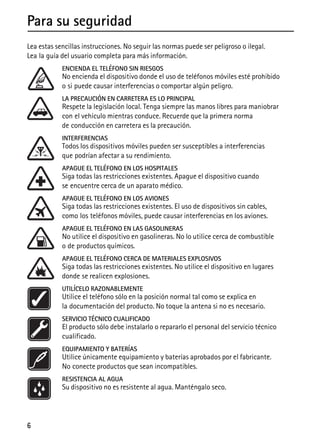 6
Para su seguridad
Lea estas sencillas instrucciones. No seguir las normas puede ser peligroso o ilegal.
Lea la guía del usuario completa para más información.
ENCIENDA EL TELÉFONO SIN RIESGOS
No encienda el dispositivo donde el uso de teléfonos móviles esté prohibido
o si puede causar interferencias o comportar algún peligro.
LA PRECAUCIÓN EN CARRETERA ES LO PRINCIPAL
Respete la legislación local. Tenga siempre las manos libres para maniobrar
con el vehículo mientras conduce. Recuerde que la primera norma
de conducción en carretera es la precaución.
INTERFERENCIAS
Todos los dispositivos móviles pueden ser susceptibles a interferencias
que podrían afectar a su rendimiento.
APAGUE EL TELÉFONO EN LOS HOSPITALES
Siga todas las restricciones existentes. Apague el dispositivo cuando
se encuentre cerca de un aparato médico.
APAGUE EL TELÉFONO EN LOS AVIONES
Siga todas las restricciones existentes. El uso de dispositivos sin cables,
como los teléfonos móviles, puede causar interferencias en los aviones.
APAGUE EL TELÉFONO EN LAS GASOLINERAS
No utilice el dispositivo en gasolineras. No lo utilice cerca de combustible
o de productos químicos.
APAGUE EL TELÉFONO CERCA DE MATERIALES EXPLOSIVOS
Siga todas las restricciones existentes. No utilice el dispositivo en lugares
donde se realicen explosiones.
UTILÍCELO RAZONABLEMENTE
Utilice el teléfono sólo en la posición normal tal como se explica en
la documentación del producto. No toque la antena si no es necesario.
SERVICIO TÉCNICO CUALIFICADO
El producto sólo debe instalarlo o repararlo el personal del servicio técnico
cualificado.
EQUIPAMIENTO Y BATERÍAS
Utilice únicamente equipamiento y baterías aprobados por el fabricante.
No conecte productos que sean incompatibles.
RESISTENCIA AL AGUA
Su dispositivo no es resistente al agua. Manténgalo seco.
 