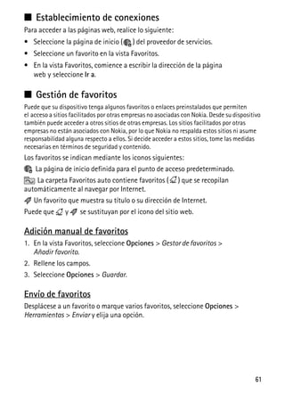 61
■ Establecimiento de conexiones
Para acceder a las páginas web, realice lo siguiente:
• Seleccione la página de inicio ( ) del proveedor de servicios.
• Seleccione un favorito en la vista Favoritos.
• En la vista Favoritos, comience a escribir la dirección de la página
web y seleccione Ir a.
■ Gestión de favoritos
Puede que su dispositivo tenga algunos favoritos o enlaces preinstalados que permiten
el acceso a sitios facilitados por otras empresas no asociadas con Nokia. Desde su dispositivo
también puede acceder a otros sitios de otras empresas. Los sitios facilitados por otras
empresas no están asociados con Nokia, por lo que Nokia no respalda estos sitios ni asume
responsabilidad alguna respecto a ellos. Si decide acceder a estos sitios, tome las medidas
necesarias en términos de seguridad y contenido.
Los favoritos se indican mediante los iconos siguientes:
La página de inicio definida para el punto de acceso predeterminado.
La carpeta Favoritos auto contiene favoritos ( ) que se recopilan
automáticamente al navegar por Internet.
Un favorito que muestra su título o su dirección de Internet.
Puede que y se sustituyan por el icono del sitio web.
Adición manual de favoritos
1. En la vista Favoritos, seleccione Opciones > Gestor de favoritos >
Añadir favorito.
2. Rellene los campos.
3. Seleccione Opciones > Guardar.
Envío de favoritos
Desplácese a un favorito o marque varios favoritos, seleccione Opciones >
Herramientas > Enviar y elija una opción.
 
