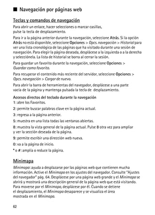 62
■ Navegación por páginas web
Teclas y comandos de navegación
Para abrir un enlace, hacer selecciones o marcar casillas,
pulse la tecla de desplazamiento.
Para ir a la página anterior durante la navegación, seleccione Atrás. Si la opción
Atrás no está disponible, seleccione Opciones > Opcs.navegación > Historial para
ver una lista cronológica de las páginas que ha visitado durante una sesión de
navegación. Para elegir la página deseada, desplácese a la izquierda o a la derecha
y selecciónela. La lista de historial se borra al cerrar la sesión.
Para guardar un favorito durante la navegación, seleccione Opciones >
Guardar como favorito.
Para recuperar el contenido más reciente del servidor, seleccione Opciones >
Opcs. navegación > Cargar de nuevo.
Para abrir la barra de herramientas del navegador, desplácese a una parte
vacía de la página y mantenga pulsada la tecla de desplazamiento.
Accesos directos del teclado durante la navegación
1: abre los Favoritos.
2: permite buscar palabras clave en la página actual.
3: regresa a la página anterior.
5: muestra en una lista todas las ventanas abiertas.
8: muestra la vista general de la página actual. Pulse 8 otra vez para ampliar
y ver la sección deseada de la página.
9: permite escribir una dirección web nueva.
0: va a la página de inicio.
* o #: amplía o reduce la página.
Minimapa
Minimapa: ayuda a desplazarse por las páginas web que contienen mucha
información. Active el Minimapa en los ajustes del navegador. Consulte “Ajustes
del navegador” pág. 64. Desplácese por una página web grande y el Minimapa se
abrirá y mostrará una descripción general de la página web que está visitando.
Para moverse por el Minimapa, desplácese por él. Cuando se detiene
el desplazamiento, el Minimapa desaparece y se visualiza el área
mostrada en el Minimapa.
 