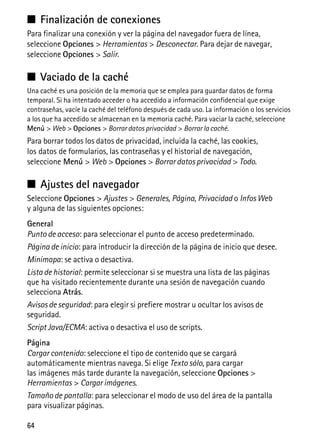 64
■ Finalización de conexiones
Para finalizar una conexión y ver la página del navegador fuera de línea,
seleccione Opciones > Herramientas > Desconectar. Para dejar de navegar,
seleccione Opciones > Salir.
■ Vaciado de la caché
Una caché es una posición de la memoria que se emplea para guardar datos de forma
temporal. Si ha intentado acceder o ha accedido a información confidencial que exige
contraseñas, vacíe la caché del teléfono después de cada uso. La información o los servicios
a los que ha accedido se almacenan en la memoria caché. Para vaciar la caché, seleccione
Menú > Web > Opciones > Borrar datos privacidad > Borrar la caché.
Para borrar todos los datos de privacidad, incluida la caché, las cookies,
los datos de formularios, las contraseñas y el historial de navegación,
seleccione Menú > Web > Opciones > Borrar datos privacidad > Todo.
■ Ajustes del navegador
Seleccione Opciones > Ajustes > Generales, Página, Privacidad o Infos Web
y alguna de las siguientes opciones:
General
Punto de acceso: para seleccionar el punto de acceso predeterminado.
Página de inicio: para introducir la dirección de la página de inicio que desee.
Minimapa: se activa o desactiva.
Lista de historial: permite seleccionar si se muestra una lista de las páginas
que ha visitado recientemente durante una sesión de navegación cuando
selecciona Atrás.
Avisos de seguridad: para elegir si prefiere mostrar u ocultar los avisos de
seguridad.
Script Java/ECMA: activa o desactiva el uso de scripts.
Página
Cargar contenido: seleccione el tipo de contenido que se cargará
automáticamente mientras navega. Si elige Texto sólo, para cargar
las imágenes más tarde durante la navegación, seleccione Opciones >
Herramientas > Cargar imágenes.
Tamaño de pantalla: para seleccionar el modo de uso del área de la pantalla
para visualizar páginas.
 