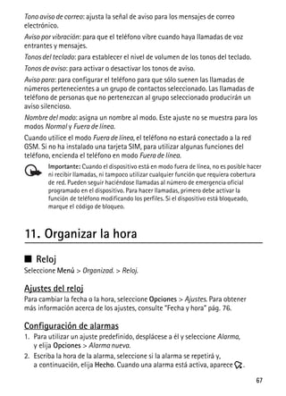 67
Tono aviso de correo: ajusta la señal de aviso para los mensajes de correo
electrónico.
Aviso por vibración: para que el teléfono vibre cuando haya llamadas de voz
entrantes y mensajes.
Tonos del teclado: para establecer el nivel de volumen de los tonos del teclado.
Tonos de aviso: para activar o desactivar los tonos de aviso.
Aviso para: para configurar el teléfono para que sólo suenen las llamadas de
números pertenecientes a un grupo de contactos seleccionado. Las llamadas de
teléfono de personas que no pertenezcan al grupo seleccionado producirán un
aviso silencioso.
Nombre del modo: asigna un nombre al modo. Este ajuste no se muestra para los
modos Normal y Fuera de línea.
Cuando utilice el modo Fuera de línea, el teléfono no estará conectado a la red
GSM. Si no ha instalado una tarjeta SIM, para utilizar algunas funciones del
teléfono, encienda el teléfono en modo Fuera de línea.
Importante: Cuando el dispositivo está en modo fuera de línea, no es posible hacer
ni recibir llamadas, ni tampoco utilizar cualquier función que requiera cobertura
de red. Pueden seguir haciéndose llamadas al número de emergencia oficial
programado en el dispositivo. Para hacer llamadas, primero debe activar la
función de teléfono modificando los perfiles. Si el dispositivo está bloqueado,
marque el código de bloqueo.
11. Organizar la hora
■ Reloj
Seleccione Menú > Organizad. > Reloj.
Ajustes del reloj
Para cambiar la fecha o la hora, seleccione Opciones > Ajustes. Para obtener
más información acerca de los ajustes, consulte “Fecha y hora” pág. 76.
Configuración de alarmas
1. Para utilizar un ajuste predefinido, desplácese a él y seleccione Alarma,
y elija Opciones > Alarma nueva.
2. Escriba la hora de la alarma, seleccione si la alarma se repetirá y,
a continuación, elija Hecho. Cuando una alarma está activa, aparece .
 