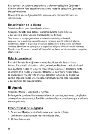 68
Para cancelar una alarma, desplácese a la alarma y seleccione Opciones >
Eliminar alarma. Para desactivar una alarma repetida, seleccione Opciones >
Desactivar alarma.
El tono de la alarma fijada también suena cuando el modo Silencio está
seleccionado.
Desactivación de la alarma
Seleccione Parar para desactivar la alarma.
Seleccione Repetir para detener la alarma durante cinco minutos
y que vuelva a sonar una vez transcurrido este tiempo.
Si se alcanza la hora programada de alarma mientras el dispositivo está
apagado, éste se enciende automáticamente y empieza a emitir el tono de alarma.
Si selecciona Parar, el dispositivo pregunta si desea activar el dispositivo para hacer
llamadas. Seleccione No para apagar el dispositivo o Sí para efectuar y recibir llamadas.
No seleccione Sí cuando el uso del teléfono móvil pueda causar interferencias o comportar
algún peligro.
Reloj internacional
Para abrir la vista de reloj internacional, desplácese a la derecha hasta
Mundo. Para añadir ciudades a la lista, seleccione Opciones > Añadir ciudad.
Para ajustar la ciudad en la que se encuentra actualmente, desplácese hasta
el nombre de la ciudad y seleccione Opciones > Fijar como ciudad actual.
La ciudad aparece en la vista principal del reloj y la hora de su dispositivo
cambia según la ciudad seleccionada. Compruebe que la hora es correcta
y que coincide con la zona horaria.
■ Agenda
Seleccione Menú > Organizad. > Agenda.
En la Agenda, puede realizar un seguimiento de sus citas, reuniones, cumpleaños,
aniversarios y otros eventos. También puede configurar una alarma que le avise de
eventos próximos.
Crear entradas de la Agenda
1. Seleccione Opciones > Entrada nueva y un tipo de entrada.
Aniversario las entradas se repiten todos los años.
2. Rellene los campos.
 