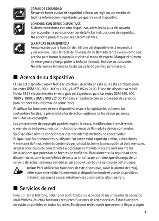 7
COPIAS DE SEGURIDAD
Recuerde hacer copias de seguridad o llevar un registro por escrito de
toda la información importante que guarda en el dispositivo.
CONEXIÓN CON OTROS DISPOSITIVOS
Si desea conectarse con otro dispositivo, antes lea la guía del usuario
correspondiente para conocer con detalle las instrucciones de seguridad.
No conecte productos que sean incompatibles.
LLAMADAS DE EMERGENCIA
Asegúrese de que la función de teléfono del dispositivo está encendida
y en servicio. Pulse la tecla de finalización de llamada tantas veces como sea
preciso para borrar la pantalla y volver al modo de espera. Marque el número
de emergencia y luego pulse la tecla de llamada. Indique su ubicación.
No interrumpa la llamada hasta que se le dé permiso para hacerlo.
■ Acerca de su dispositivo
El uso del dispositivo móvil Nokia 6120 classic descrito en esta guía está aprobado para
las redes GSM 850, 900, 1800 y 1900, y UMTS 850 y 2100. El uso del dispositivo móvil
Nokia 6121 classic descrito en esta guía está aprobado para las redes GSM 850, 900,
1800 y 1900, y UMTS 900 y 2100. Póngase en contacto con su proveedor de servicios
para obtener más información sobre redes.
Al utilizar las funciones de este dispositivo, respete la legislación, así como las
costumbres locales, la privacidad y los derechos legítimos de las demás personas,
incluidos los copyrights.
Las protecciones de copyright pueden impedir la copia, modificación, transferencia
o reenvío de imágenes, música (incluidos los tonos de llamada) y demás contenidos.
Su dispositivo admite conexiones a Internet y demás métodos de conectividad.
Al igual que los ordenadores, su dispositivo puede estar expuesto a virus, aplicaciones
y mensajes dañinos, y demás contenido perjudicial. Extreme la precaución al abrir mensajes,
aceptar solicitudes de conectividad o descargar contenido, y acepte únicamente las
instalaciones que procedan de fuentes de confianza. Para aumentar la seguridad de su
dispositivo, estudie la posibilidad de instalar un software antivirus que disponga de un
servicio de actualizaciones periódicas, así como el uso de una aplicación cortafuegos.
Aviso: Para utilizar las funciones de este dispositivo, salvo la alarma del reloj,
debe estar encendido. No encienda el dispositivo donde el uso de dispositivos
inalámbricos pueda causar interferencias o comportar algún peligro.
■ Servicios de red
Para utilizar el teléfono, debe tener contratados los servicios de un proveedor de servicios
inalámbricos. Muchas funciones requieren funciones de red especiales. Estas funciones
no están disponibles en todas las redes. En algunas redes puede que necesite llegar a algún
 