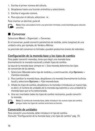 70
1. Escriba el primer número del cálculo.
2. Desplácese hasta una función aritmética y selecciónela.
3. Escriba el segundo número.
4. Para ejecutar el cálculo, seleccione .
Para insertar un decimal, pulse #.
Nota: Esta calculadora tiene una precisión limitada y está diseñada para cálculos
sencillos.
■ Conversor
Seleccione Menú > Organizad. > Conversor.
En el conversor, puede convertir parámetros de medida, como Longitud, de una
unidad a otra, por ejemplo, de Yardas a Metros.
La precisión del conversor es limitada y pueden producirse errores de redondeo.
Configuración de la moneda base y los tipos de cambio
Para poder convertir monedas, tiene que elegir una moneda base
(normalmente la moneda nacional) y añadir tipos de cambio.
La tasa de la moneda base siempre es 1. Esta moneda determina los tipos
de conversión de las demás.
1. Seleccione Moneda como tipo de medida y, a continuación, elija Opciones >
Cambios monedas.
2. Para cambiar la moneda base, desplácese a la moneda (normalmente la divisa
local) y seleccione Opciones > Fijar moneda base.
3. Añada los tipos de cambio, desplácese a la moneda e introduzca un nuevo tipo,
es decir, el número de unidades de la moneda equivalentes a una unidad de la
moneda base que se ha seleccionado.
4. Una vez insertados todos los tipos de cambio necesarios, puede convertir
la moneda.
Nota: Si cambia de moneda base, debe introducir los nuevos tipos de cambio,
porque todos los tipos de cambio anteriores se borran.
Conversión de unidades
Para convertir una moneda, debe introducir el tipo de cambio.
Consulte “Configuración de la moneda base y los tipos de cambio” pág. 70.
 