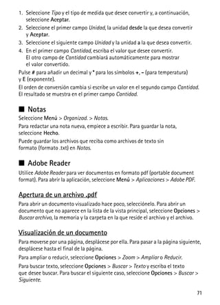 71
1. Seleccione Tipo y el tipo de medida que desee convertir y, a continuación,
seleccione Aceptar.
2. Seleccione el primer campo Unidad, la unidad desde la que desea convertir
y Aceptar.
3. Seleccione el siguiente campo Unidad y la unidad a la que desea convertir.
4. En el primer campo Cantidad, escriba el valor que desee convertir.
El otro campo de Cantidad cambiará automáticamente para mostrar
el valor convertido.
Pulse # para añadir un decimal y * para los símbolos +, - (para temperatura)
y E (exponente).
El orden de conversión cambia si escribe un valor en el segundo campo Cantidad.
El resultado se muestra en el primer campo Cantidad.
■ Notas
Seleccione Menú > Organizad. > Notas.
Para redactar una nota nueva, empiece a escribir. Para guardar la nota,
seleccione Hecho.
Puede guardar los archivos que reciba como archivos de texto sin
formato (formato .txt) en Notas.
■ Adobe Reader
Utilice Adobe Reader para ver documentos en formato pdf (portable document
format). Para abrir la aplicación, seleccione Menú > Aplicaciones > Adobe PDF.
Apertura de un archivo .pdf
Para abrir un documento visualizado hace poco, selecciónelo. Para abrir un
documento que no aparece en la lista de la vista principal, seleccione Opciones >
Buscar archivo, la memoria y la carpeta en la que reside el archivo y el archivo.
Visualización de un documento
Para moverse por una página, desplácese por ella. Para pasar a la página siguiente,
desplácese hasta el final de la página.
Para ampliar o reducir, seleccione Opciones > Zoom > Ampliar o Reducir.
Para buscar texto, seleccione Opciones > Buscar > Texto y escriba el texto
que desee buscar. Para buscar el siguiente caso, seleccione Opciones > Buscar >
Siguiente.
 