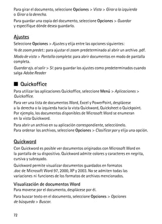 72
Para girar el documento, seleccione Opciones > Vista > Girar a la izquierda
o Girar a la derecha.
Para guardar una copia del documento, seleccione Opciones > Guardar
y especifique dónde desea guardarlo.
Ajustes
Seleccione Opciones > Ajustes y elija entre las opciones siguientes:
% de zoom predet.: para ajustar el zoom predeterminado al abrir un archivo .pdf.
Modo de vista > Pantalla completa: para abrir documentos en modo de pantalla
completa.
Guardar ajs. al salir > Sí: para guardar los ajustes como predeterminados cuando
salga Adobe Reader
■ Quickoffice
Para utilizar las aplicaciones Quickoffice, seleccione Menú > Aplicaciones >
Quickoffice.
Para ver una lista de documentos Word, Excel y PowerPoint, desplácese
a la derecha o la izquierda hacia la vista Quickword, Quicksheet o Quickpoint.
Por ejemplo, los documentos disponibles de Microsoft Word se enumeran
en la vista Quickword.
Para abrir un archivo en su aplicación correspondiente, selecciónelo.
Para ordenar los archivos, seleccione Opciones > Clasificar por y elija una opción.
Quickword
Con Quickword es posible ver documentos originados con Microsoft Word en
la pantalla de su dispositivo. Quickword admite colores y caracteres en negrita,
cursiva y subrayado.
Quickword permite visualizar documentos guardados en formatos
.doc de Microsoft Word 97, 2000, XP y 2003. No se admiten todas las
variaciones ni funciones de los formatos de archivos mencionados.
Visualización de documentos Word
Para moverse por el documento, desplácese por él.
Para buscar texto en el documento, seleccione Opciones > Opciones
de búsqueda > Buscar.
 