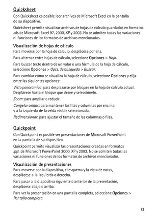 73
Quicksheet
Con Quicksheet es posible leer archivos de Microsoft Excel en la pantalla
de su dispositivo.
Quicksheet permite visualizar archivos de hojas de cálculo guardados en formatos
.xls de Microsoft Excel 97, 2000, XP y 2003. No se admiten todas las variaciones
ni funciones de los formatos de archivos mencionados.
Visualización de hojas de cálculo
Para moverse por la hoja de cálculo, desplácese por ella.
Para alternar entre hojas de cálculo, seleccione Opciones > Hoja.
Para buscar texto dentro de un valor o una fórmula de la hoja de cálculo,
seleccione Opciones > Opcs. de búsqueda > Buscar.
Para cambiar cómo se visualiza la hoja de cálculo, seleccione Opciones y elija
entre las siguientes opciones:
Vista panorámica: para desplazarse por bloques en la hoja de cálculo actual.
Desplácese hasta el bloque que desee y selecciónelo.
Zoom: para ampliar o reducir.
Congelar celdas: para mantener las filas y columnas por encima
y a la izquierda de la celda visible seleccionada.
Redimensionar: para ajustar el tamaño de las columnas o filas.
Quickpoint
Con Quickpoint es posible ver presentaciones de Microsoft PowerPoint
en la pantalla de su dispositivo.
Quickpoint permite visualizar las presentaciones creadas en formatos
.ppt de Microsoft PowerPoint 2000, XP y 2003. No se admiten todas las
variaciones ni funciones de los formatos de archivos mencionados.
Visualización de presentaciones
Para moverse por la diapositiva, el esquema y la vista de notas,
desplácese a la izquierda o derecha.
Para pasar a la diapositiva siguiente o anterior de la presentación,
desplácese abajo o arriba.
Para ver la presentación en una pantalla completa, seleccione Opciones >
Pantalla completa.
 