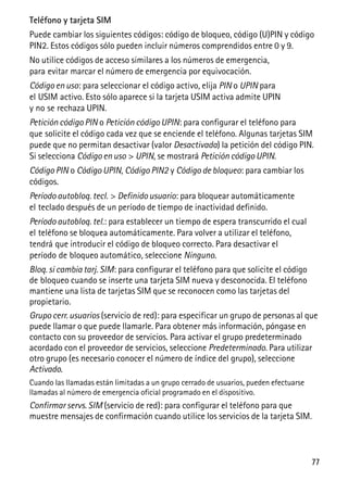 77
Teléfono y tarjeta SIM
Puede cambiar los siguientes códigos: código de bloqueo, código (U)PIN y código
PIN2. Estos códigos sólo pueden incluir números comprendidos entre 0 y 9.
No utilice códigos de acceso similares a los números de emergencia,
para evitar marcar el número de emergencia por equivocación.
Código en uso: para seleccionar el código activo, elija PIN o UPIN para
el USIM activo. Esto sólo aparece si la tarjeta USIM activa admite UPIN
y no se rechaza UPIN.
Petición código PIN o Petición código UPIN: para configurar el teléfono para
que solicite el código cada vez que se enciende el teléfono. Algunas tarjetas SIM
puede que no permitan desactivar (valor Desactivada) la petición del código PIN.
Si selecciona Código en uso > UPIN, se mostrará Petición código UPIN.
Código PIN o Código UPIN, Código PIN2 y Código de bloqueo: para cambiar los
códigos.
Período autobloq. tecl. > Definido usuario: para bloquear automáticamente
el teclado después de un período de tiempo de inactividad definido.
Período autobloq. tel.: para establecer un tiempo de espera transcurrido el cual
el teléfono se bloquea automáticamente. Para volver a utilizar el teléfono,
tendrá que introducir el código de bloqueo correcto. Para desactivar el
período de bloqueo automático, seleccione Ninguno.
Bloq. si cambia tarj. SIM: para configurar el teléfono para que solicite el código
de bloqueo cuando se inserte una tarjeta SIM nueva y desconocida. El teléfono
mantiene una lista de tarjetas SIM que se reconocen como las tarjetas del
propietario.
Grupo cerr. usuarios (servicio de red): para especificar un grupo de personas al que
puede llamar o que puede llamarle. Para obtener más información, póngase en
contacto con su proveedor de servicios. Para activar el grupo predeterminado
acordado con el proveedor de servicios, seleccione Predeterminado. Para utilizar
otro grupo (es necesario conocer el número de índice del grupo), seleccione
Activado.
Cuando las llamadas están limitadas a un grupo cerrado de usuarios, pueden efectuarse
llamadas al número de emergencia oficial programado en el dispositivo.
Confirmar servs. SIM (servicio de red): para configurar el teléfono para que
muestre mensajes de confirmación cuando utilice los servicios de la tarjeta SIM.
 